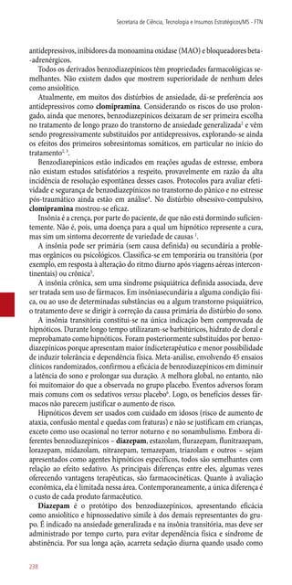 antidepressivos, inibidores da monoamina oxidase (MAO) e bloqueadores beta-
-adrenérgicos.
Todos os derivados benzodiazepínicos têm propriedades farmacológicas se-
melhantes. Não existem dados que mostrem superioridade de nenhum deles
como ansiolítico.
Atualmente, em muitos dos distúrbios de ansiedade, dá-se preferência aos
antidepressivos como clomipramina. Considerando os riscos do uso prolon-
gado, ainda que menores, benzodiazepínicos deixaram de ser primeira escolha
no tratamento de longo prazo do transtorno de ansiedade generalizada2
e vêm
sendo progressivamente substituídos por antidepressivos, explorando-se ainda
os efeitos dos primeiros sobresintomas somáticos, em particular no início do
tratamento2, 3
.
Benzodiazepínicos estão indicados em reações agudas de estresse, embora
não existam estudos satisfatórios a respeito, provavelmente em razão da alta
incidência de resolução espontânea desses casos. Protocolos para avaliar efeti-
vidade e segurança de benzodiazepínicos no transtorno do pânico e no estresse
­pós-traumático ainda estão em análise4
. No distúrbio obsessivo-compulsivo,
clomipramina mostrou-se eficaz.
Insônia é a crença, por parte do paciente, de que não está dormindo suficien-
temente. Não é, pois, uma doença para a qual um hipnótico represente a cura,
mas sim um sintoma decorrente de variedade de causas 1
.
A insônia pode ser primária (sem causa definida) ou secundária a proble-
mas orgânicos ou psicológicos. Classifica-se em temporária ou transitória (por
exemplo, em resposta à alteração do ritmo diurno após viagens aéreas intercon-
tinentais) ou crônica5
.
A insônia crônica, sem uma síndrome psiquiátrica definida associada, deve
ser tratada sem uso de fármacos. Em insôniasecundária a alguma condição físi-
ca, ou ao uso de determinadas substâncias ou a algum transtorno psiquiátrico,
o tratamento deve se dirigir à correção da causa primária do distúrbio do sono.
A insônia transitória constitui-se na única indicação bem comprovada de
hipnóticos. Durante longo tempo utilizaram-se barbitúricos, hidrato de cloral e
meprobamato como hipnóticos. Foram posteriormente substituídos por benzo-
diazepínicos porque apresentam maior índiceterapêutico e menor possibilidade
de induzir tolerância e dependência física. Meta-análise, envolvendo 45 ensaios
clínicos randomizados, confirmou a eficácia de benzodiazepínicos em diminuir
a latência do sono e prolongar sua duração. A melhora global, no entanto, não
foi muitomaior do que a observada no grupo placebo. Eventos adversos foram
mais comuns com os sedativos versus placebo6
. Logo, os benefícios desses fár-
macos não parecem justificar o aumento de risco.
Hipnóticos devem ser usados com cuidado em idosos (risco de aumento de
ataxia, confusão mental e quedas com fraturas) e não se justificam em crianças,
exceto como uso ocasional no terror noturno e no sonambulismo. Embora di-
ferentes benzodiazepínicos – diazepam, estazolam, flurazepam, flunitrazepam,
lorazepam, midazolam, nitrazepam, temazepam, triazolam e outros – sejam
apresentados como agentes hipnóticos específicos, todos são semelhantes com
relação ao efeito sedativo. As principais diferenças entre eles, algumas vezes
oferecendo vantagens terapêuticas, são farmacocinéticas. Quanto à avaliação
econômica, ela é limitada nessa área. Contemporaneamente, a única diferença é
o custo de cada produto farmacêutico.
Diazepam é o protótipo dos benzodiazepínicos, apresentando eficácia
como ansiolítico e hipnossedativo símile à dos demais representantes do gru-
po. É indicado na ansiedade generalizada e na insônia transitória, mas deve ser
administrado por tempo curto, para evitar dependência física e síndrome de
abstinência. Por sua longa ação, acarreta sedação diurna quando usado como
Secretaria de Ciência, Tecnologia e Insumos Estratégicos/MS - FTN
238
 