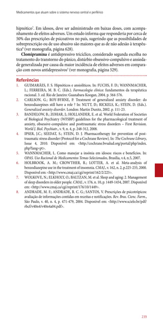 hipnótico7
. Em idosos, deve ser administrado em baixas doses, com acompa-
nhamento de efeitos adversos. Um estudo informa que responderia por cerca de
50% das prescrições de psicoativos no país, sugerindo que as possibilidades de
sobreprescrição ou de uso abusivo são maiores que as de não adesão à terapêu-
tica8
(ver monografia, página 628).
Clomipramina é antidepressivo tricíclico, considerado segunda escolha no
tratamento do transtorno do pânico, distúrbio obsessivo-compulsivo e ansieda-
de generalizada por causa da maior incidência de efeitos adversos em compara-
ção com novos antidepressivos3
(ver monografia, página 529).
Referências
1.	 GUIMARÃES, F. S. Hipnóticos e ansiolíticos. In: FUCHS, F. D.; WANNMACHER,
L.; FERREIRA, M. B. C. (Eds.). Farmacologia clínica: fundamentos da terapêutica
racional. 3. ed. Rio de Janeiro: Guanabara Koogan, 2004. p. 564-576.
2.	 CARLSON, G.; ROY-BYRNE, P. Treatment of generalized anxiety disorder: do
benzodiazepines still have a role ? In: NUTT, D.; RICKELS, K.; STEIN, D. (Eds.).
Generalized anxiety disorder. London: Martin Dunitz, 2002. p. 111-23.
3.	 BANDELOW, B.; ZOHAR, J.; HOLLANDER, E. et al. World Federation of Societies
of Biological Psychiatry (WFSBP) guidelines for the pharmacological treatment of
anxiety, obsessive-compulsive and posttraumatic stress disorders – First Revision.
World J. Biol. Psychiatr., v. 9, n. 4, p. 248-312, 2008.
4.	 IPSER, J.C.; SEEDAT, S.; STEIN, D. J. Pharmacotherapy for prevention of post-
traumatic stress disorder (Protocol for a Cochrane Review). In: The Cochrane Library,
Issue 4, 2010. Disponível em: <http.//cochrane.bvsalud.org/portal/php/index.
php?lang=pt>.
5.	 WANNMACHER, L. Como manejar a insônia em idosos: riscos e benefícios. In:
OPAS. Uso Racional de Medicamentos Temas Selecionados, Brasília, v.4, n.5, 2007.
6.	 HOLBROOK, A. M.; CROWTHER, R.; LOTTER, A. et al. Meta-analysis of
benzodiazepine use in the treatment of insomnia. CMAJ., v. 162, n. 2, p.225-233, 2000.
Disponível em: <http://www.cmaj.ca/cgi/reprint/162/2/225>.
7.	 WOLKOVE, N.; ELKHOLY, O.; BALTZAN, M. et al. Sleep and aging: 2. Management
of sleep disorders in older people. CMAJ., v. 176, n. 10, p. 1449-1454, 2007. Disponível
em: <http://www.cmaj.ca/cgi/reprint/176/10/1449>.
8.	 ANDRADE, M. F.; ANDRADE, R. C. G.; SANTOS, V. Prescrições de psicotrópicos:
avaliação de informações contidas em receitas e notificações. Rev. Bras. Cienc. Farm.,
São Paulo, v. 40, n. 4, p. 471-479, 2004. Disponível em: <http://www.scielo.br/pdf/
rbcf/v40n4/v40n4a04.pdf>.
239
Medicamentos que atuam sobre o sistema nervoso central e periférico
 
