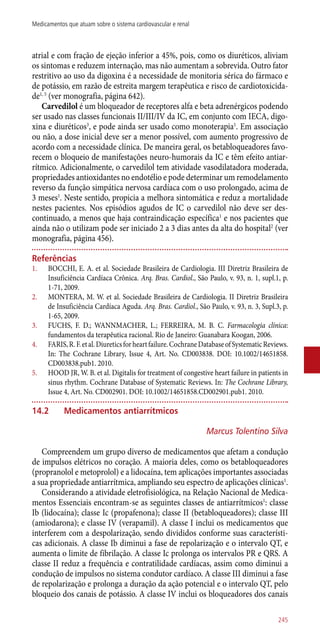 atrial e com fração de ejeção inferior a 45%, pois, como os diuréticos, aliviam
os sintomas e reduzem internação, mas não aumentam a sobrevida. Outro fator
restritivo ao uso da digoxina é a necessidade de monitoria sérica do fármaco e
de potássio, em razão de estreita margem terapêutica e risco de cardiotoxicida-
de1, 5
(ver monografia, página 642).
Carvedilol é um bloqueador de receptores alfa e beta adrenérgicos podendo
ser usado nas classes funcionais II/III/IV da IC, em conjunto com IECA, digo-
xina e diuréticos3
, e pode ainda ser usado como monoterapia1
. Em associação
ou não, a dose inicial deve ser a menor possível, com aumento progressivo de
acordo com a necessidade clínica. De maneira geral, os betabloqueadores favo-
recem o bloqueio de manifestações neuro-humorais da IC e têm efeito antiar-
rítmico. Adicionalmente, o carvedilol tem atividade vasodilatadora moderada,
propriedades antioxidantes no endotélio e pode determinar um remodelamento
reverso da função simpática nervosa cardíaca com o uso prolongado, acima de
3 meses1
. Neste sentido, propicia a melhora sintomática e reduz a mortalidade
nestes pacientes. Nos episódios agudos de IC o carvedilol não deve ser des-
continuado, a menos que haja contraindicação específica1
e nos pacientes que
ainda não o utilizam pode ser iniciado 2 a 3 dias antes da alta do hospital2
(ver
monografia, página 456).
Referências
1.	 BOCCHI, E. A. et al. Sociedade Brasileira de Cardiologia. III Diretriz Brasileira de
Insuficiência Cardíaca Crônica. Arq. Bras. Cardiol., São Paulo, v. 93, n. 1, supl.1, p.
1-71, 2009.
2.	 MONTERA, M. W. et al. Sociedade Brasileira de Cardiologia. II Diretriz Brasileira
de Insuficiência Cardíaca Aguda. Arq. Bras. Cardiol., São Paulo, v. 93, n. 3, Supl.3, p.
1-65, 2009.
3.	 FUCHS, F. D.; WANNMACHER, L.; FERREIRA, M. B. C. Farmacologia clínica:
fundamentos da terapêutica racional. Rio de Janeiro: Guanabara Koogan, 2006.
4.	 FARIS,R.F.etal.Diureticsforheartfailure.CochraneDatabaseofSystematicReviews.
In: The Cochrane Library, Issue 4, Art. No. CD003838. DOI: 10.1002/14651858.
CD003838.pub1. 2010.
5.	 HOOD JR, W. B. et al. Digitalis for treatment of congestive heart failure in patients in
sinus rhythm. Cochrane Database of Systematic Reviews. In: The Cochrane Library,
Issue 4, Art. No. CD002901. DOI: 10.1002/14651858.CD002901.pub1. 2010.
14.2	Medicamentos antiarrítmicos
Marcus Tolentino Silva
Compreendem um grupo diverso de medicamentos que afetam a condução
de impulsos elétricos no coração. A maioria deles, como os betabloqueadores
(propranolol e metoprolol) e a lidocaína, tem aplicações importantes associadas
a sua propriedade antiarrítmica, ampliando seu espectro de aplicações clínicas1
.
Considerando a atividade eletrofisiológica, na Relação Nacional de Medica-
mentos Essenciais encontram-se as seguintes classes de antiarrítmicos1
: classe
Ib (lidocaína); classe Ic (propafenona); classe II (betabloqueadores); classe III
(amiodarona); e classe IV (verapamil). A classe I inclui os medicamentos que
interferem com a despolarização, sendo divididos conforme suas característi-
cas adicionais. A classe Ib diminui a fase de repolarização e o intervalo QT, e
aumenta o limite de fibrilação. A classe Ic prolonga os intervalos PR e QRS. A
classe II reduz a frequência e contratilidade cardíacas, assim como diminui a
condução de impulsos no sistema condutor cardíaco. A classe III diminui a fase
de repolarização e prolonga a duração da ação potencial e o intervalo QT, pelo
bloqueio dos canais de potássio. A classe IV inclui os bloqueadores dos canais
245
Medicamentos que atuam sobre o sistema cardiovascular e renal
 