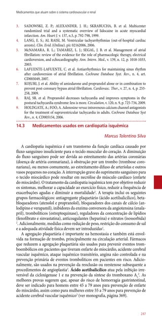 3.	 SADOWSKI, Z. P.; ALEXANDER, J. H.; SKRABUCHA, B. et al. Multicenter
randomized trial and a systematic overview of lidocaine in acute myocardial
infarction. Am. Heart J. v. 137, n.5, p. 792-798, 1999.
4.	 LANG, E. S.; AL RAISI, M. Ventricular tachyarrhythmias (out-of-hospital cardiac
arrests). Clin. Evid. (Online). pii: 02162006, 2006.
5.	 McNAMARA, R. L.; TAMARIZ, L. J.; SEGAL, J. B. et al. Management of atrial
fibrillation: review of the evidence for the role of pharmacologic therapy, electrical
cardioversion, and echocardiography. Ann. Intern. Med., v. 139, n. 12, p. 1018-1033,
2003.
6.	 LAFUENTE-LAFUENTE, C. et al. Antiarrhythmics for maintaining sinus rhythm
after cardioversion of atrial fibrillation. Cochrane Database Syst. Rev., n. 4, art.
CD005049, 2007.
7.	 KOJURI, J. et al. Ability of amiodarone and propranolol alone or in combination to
prevent post-coronary bypass atrial fibrillation. Cardiovasc. Ther., v. 27, n. 4, p. 253-
258, 2009.
8.	 RAJ, SR. et al. Propranolol decreases tachycardia and improves symptoms in the
postural tachycardia syndrome: less is more. Circulation, v. 120, n. 9, p. 725-734, 2009.
9.	 HOLDGATE, A.; FOO, A. Adenosine versus intravenous calcium channel antagonists
for the treatment of supraventricular tachycardia in adults. Cochrane Database Syst
Rev., n. 4, CD005154, 2006.
14.3	Medicamentos usados em cardiopatia isquêmica
Marcus Tolentino Silva
A cardiopatia isquêmica é um transtorno da função cardíaca causado por
fluxo sanguíneo insuficiente para o tecido muscular do coração. A diminuição
do fluxo sanguíneo pode ser devida ao estreitamento das artérias coronárias
(doença de artéria coronariana), à obstrução por um trombo (trombose coro-
nariana), ou menos comumente, ao estreitamento difuso de arteríolas e outros
vasos pequenos no coração. A interrupção grave do suprimento sanguíneo para
o tecido miocárdico pode resultar em necrólise do músculo cardíaco (enfarte
do miocárdio). O tratamento da cardiopatia isquêmica tem por objetivo reduzir
os sintomas, melhorar a capacidade ao exercício físico, reduzir a frequência de
exacerbações agudas e diminuir a mortalidade1
. A terapia inclui os seguintes
grupos farmacológicos: antiagregante plaquetário (ácido acetilsalicílico), beta-
bloqueadores (atenolol e propranolol), bloqueadores dos canais de cálcio (an-
lodipino e verapamil), inibidores da enzima conversora da angiotensina (enala-
pril), trombolíticos (estreptoquinase), reguladores da concentração de lipídios
(fenofibrato e sinvastatina), anticoagulantes (heparina) e nitratos (isossorbida)
2
. Adicionalmente, medidas como redução de peso, restrição do consumo de sal
e a adequada atividade física devem ser introduzidas1
.
A agregação plaquetária é importante na hemostasia e também está envol-
vida na formação de trombo, principalmente na circulação arterial. Fármacos
que reduzem a agregação plaquetária são usados para prevenir eventos trom-
boembólicos em pacientes que tiveram enfarte do miocárdio, acidente cerebral
vascular isquêmico, ataque isquêmico transitório, angina não controlada e na
prevenção primária de eventos trombolíticos em pacientes em risco. Adicio-
nalmente, são usados na prevenção da reoclusão ou reestenose subsequente a
procedimentos de angioplastia2
. Ácido acetilsalicílico atua pela inibição irre-
versível da cicloxigenase 1 e na prevenção da síntese do tromboxano A2
2
. As
melhores provas sugerem que, apesar do risco de hemorragia gastrintestinal,
deve ser indicado para homens entre 45 a 79 anos para prevenção de enfarte
do miocárdio, assim como para mulheres entre 55 a 79 anos para prevenção de
acidente cerebral vascular isquêmico3
(ver monografia, página 369).
247
Medicamentos que atuam sobre o sistema cardiovascular e renal
 