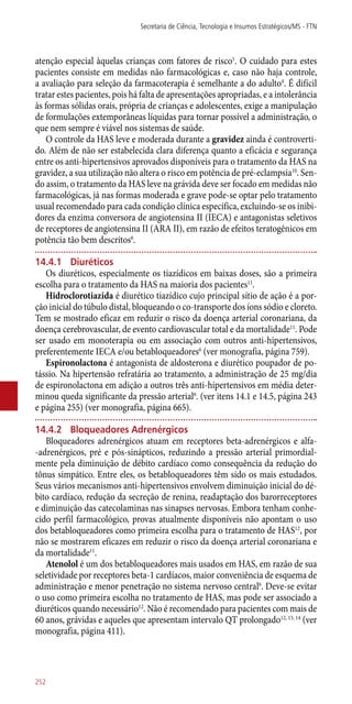 atenção especial àquelas crianças com fatores de risco1
. O cuidado para estes
pacientes consiste em medidas não farmacológicas e, caso não haja controle,
a avaliação para seleção da farmacoterapia é semelhante a do adulto4
. É difícil
tratar estes pacientes, pois há falta de apresentações apropriadas, e a intolerância
às formas sólidas orais, própria de crianças e adolescentes, exige a manipulação
de formulações extemporâneas líquidas para tornar possível a administração, o
que nem sempre é viável nos sistemas de saúde.
O controle da HAS leve e moderada durante a gravidez ainda é controverti-
do. Além de não ser estabelecida clara diferença quanto a eficácia e segurança
entre os ­anti-hipertensivos aprovados disponíveis para o tratamento da HAS na
gravidez, a sua utilização não altera o risco em potência de pré-eclampsia10
. Sen-
do assim, o tratamento da HAS leve na grávida deve ser focado em medidas não
farmacológicas, já nas formas moderada e grave pode-se optar pelo tratamento
usual recomendado para cada condição clínica específica, excluindo-se os inibi-
dores da enzima conversora de angiotensina II (IECA) e antagonistas seletivos
de receptores de angiotensina II (ARA II), em razão de efeitos teratogênicos em
potência tão bem descritos6
.
14.4.1	 Diuréticos
Os diuréticos, especialmente os tiazídicos em baixas doses, são a primeira
escolha para o tratamento da HAS na maioria dos pacientes11
.
Hidroclorotiazida é diurético tiazídico cujo principal sítio de ação é a por-
ção inicial do túbulo distal, bloqueando o co-transporte dos íons sódio e cloreto.
Tem se mostrado eficaz em reduzir o risco da doença arterial coronariana, da
doença cerebrovascular, de evento cardiovascular total e da mortalidade11
. Pode
ser usado em monoterapia ou em associação com outros ­anti-hipertensivos,
preferentemente IECA e/ou betabloqueadores6
(ver monografia, página 759).
Espironolactona é antagonista de aldosterona e diurético poupador de po-
tássio. Na hipertensão refratária ao tratamento, a administração de 25 mg/dia
de espironolactona em adição a outros três ­anti-hipertensivos em média deter-
minou queda significante da pressão arterial6
. (ver itens 14.1 e 14.5, página 243
e página 255) (ver monografia, página 665).
14.4.2	 Bloqueadores Adrenérgicos
Bloqueadores adrenérgicos atuam em receptores beta-adrenérgicos e alfa-
-adrenérgicos, pré e ­pós-sinápticos, reduzindo a pressão arterial primordial-
mente pela diminuição de débito cardíaco como consequência da redução do
tônus simpático. Entre eles, os betabloqueadores têm sido os mais estudados.
Seus vários mecanismos ­anti-hipertensivos envolvem diminuição inicial do dé-
bito cardíaco, redução da secreção de renina, readaptação dos barorreceptores
e diminuição das catecolaminas nas sinapses nervosas. Embora tenham conhe-
cido perfil farmacológico, provas atualmente disponíveis não apontam o uso
dos betabloqueadores como primeira escolha para o tratamento de HAS12
, por
não se mostrarem eficazes em reduzir o risco da doença arterial coronariana e
da mortalidade11
.
Atenolol é um dos betabloqueadores mais usados em HAS, em razão de sua
seletividade por receptores beta-1 cardíacos, maior conveniência de esquema de
administração e menor penetração no sistema nervoso central6
. Deve-se evitar
o uso como primeira escolha no tratamento de HAS, mas pode ser associado a
diuréticos quando necessário12
. Não é recomendado para pacientes com mais de
60 anos, grávidas e aqueles que apresentam intervalo QT prolongado12, 13, 14
(ver
monografia, página 411).
Secretaria de Ciência, Tecnologia e Insumos Estratégicos/MS - FTN
252
 