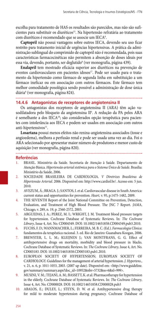 escolha para tratamento de HAS os resultados são parecidos, mas não são sufi-
cientes para substituir os diuréticos11
. Na hipertensão refratária ao tratamento
com diuréticos é recomendado que se associe um IECA6
.
Captopril não possui vantagens sobre outros IECA, devendo seu uso ficar
restrito para tratamento inicial de urgências hipertensivas. A prática da admi-
nistração sublingual do comprimido de captopril não é recomendada, pois suas
características farmacocinéticas não permitem a absorção de doses ideais por
essa via, devendo, portanto, ser deglutido6
(ver monografia, página 439).
Enalapril tem mostrado eficácia superior aos diuréticos na prevenção de
eventos cardiovasculares em pacientes idosos17
. Pode ser usado para o trata-
mento da hipertensão como fármaco de segunda linha em substituição a um
fármaco ineficaz ou em associação com outros fármacos. Este fármaco tem
melhor comodidade posológica sendo possível a administração de dose única
diária6
(ver monografia, página 824).
14.4.6	 Antagonistas de receptores de angiotensina II
Os antagonistas dos receptores de angiotensina II (ARA) têm ação va-
sodilatadora pelo bloqueio da angiotensina II6
. A redução da PA pelos ARA
é semelhante a dos IECA18
; são considerados opção terapêutica para pacien-
tes com intolerância aos IECA e podem ser usados em associação com outros
­anti-hipertensivos11
.
Losartana possui menos efeitos não renina-angiotensina associados (tosse e
angioedema), melhora a perfusão renal e pode ser usada uma vez ao dia. Foi o
ARA selecionado por apresentar maior número de produtores e menor custo de
aquisição (ver monografia, página 820).
Referências
1.	 BRASIL. Ministério da Saúde. Secretaria de Atenção à Saúde. Departamento de
Atenção Básica. Hipertensão arterial sistêmica para o Sistema Único de Saúde. Brasília:
Ministério da Saúde, 2006.
2.	 SOCIEDADE BRASILEIRA DE CARDIOLOGIA. V Diretrizes Brasileiras de
Hipertensão Arterial. 2006. Disponível em: http://www.cardiol.br/. Acesso em: 5 jun.
2010.
3.	 AVEZUM, Á.; BRAGA. J.; SANTOS, I. et al. Cardiovascular disease in South America:
current status and opportunities for prevention. Heart, v. 95, p.1475-1482, 2009.
4.	 THE SEVENTH Report of the Joint National Committee on Prevention, Detection,
Evaluation, and Treatment of High Blood Pressure. The JNC 7 Report. JAMA,
Chicago, v. 289, n. 19, p. 2560-2572, 2003.
5.	 ARGUEDAS, J. A.; PEREZ, M. I.; WRIGHT, J. M. Treatment blood pressure targets
for hypertension. Cochrane Database of Systematic Reviews. In: The Cochrane
Library, Issue 4, Art. No. CD004349. DOI: 10.1002/14651858.CD004349.pub3.2010.
6.	 FUCHS, F. D.; WANNMACHER, L.; FERREIRA, M. B. C. (Ed.). Farmacologia Clínica:
fundamentos da terapêutica racional. 3. ed. Rio de Janeiro: Guanabara Koogan, 2006.
7.	 BREWSTER, L. L. M.; KLEIJNEN J.; VAN MONTFRANS, G. G. Effect of
antihypertensive drugs on mortality, morbidity and blood pressure in blacks.
Cochrane Database of Systematic Reviews. In: The Cochrane Library, Issue 4, Art. No.
CD005183. DOI: 10.1002/14651858.CD005183.pub1.2010.
8.	 EUROPEAN SOCIETY OF HYPERTENSION; EUROPEAN SOCIETY OF
CARDIOLOGY. Guidelines for the management of arterial hypertension. J. Hypertens.,
v. 21, n. 6, p. 1011-1053, 2003. (2007 up date). Disponível em: <http://www.guideline.
gov/summary/summary.aspx?doc_id=10952&nbr=5732&ss=6&xl=999>.
9.	 MUSINI,V.M.;TEJANI,A.M.;BASSETT,K.etal.Pharmacotherapyforhypertension
in the elderly. Cochrane Database of Systematic Reviews. In: The Cochrane Library,
Issue 4, Art. No. CD000028. DOI: 10.1002/14651858.CD000028.pub3
10.	 ABALOS, E.; DULEY, L.; STEYN, D. W. et al. Antihypertensive drug therapy
for mild to moderate hypertension during pregnancy. Cochrane Database of
Secretaria de Ciência, Tecnologia e Insumos Estratégicos/MS - FTN
254
 