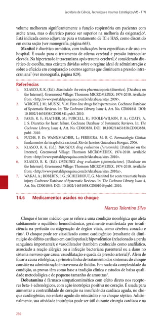 volume melhoram significantemente a função respiratória em pacientes com
ascite tensa, mas o diurético parece ser superior na melhoria da oxigenação6
.
Está indicada como adjuvante para o tratamento de IC e HAS, como discutido
em outra seção (ver monografia, página 665).
Manitol é diurético osmótico, com indicações bem específicas e de uso em
hospital. É usado para o tratamento de edema cerebral e pressão intraocular
elevada. Na hipertensão intracraniana após trauma cerebral, é considerado diu-
rético de escolha, mas existem dúvidas sobre o regime ideal de administração e
sobre a eficácia em comparação a outros agentes que diminuem a pressão intra-
craniana7
(ver monografia, página 829).
Referências
1.	 KLASCO, R. K. (Ed.). Martindale: the extra pharmacopoeia (diuretics). [Database on
the Internet]. Greenwood Village: Thomson MICROMEDEX; 1974-2010. Available
from: <http://www.portaldapesquisa.com.br/database/sites. 2009>.
2.	 WRIGHT, J. M.; MUSINI, V. M. First-line drugs for hypertension. Cochrane Database
of Systematic Reviews. In: The Cochrane Library, Issue 4, Art. No. CD001841. DOI:
10.1002/14651858.CD001841.pub3. 2010.
3.	 FARIS, R. F.; FLATHER, M.; PURCELL, H.; POOLE-WILSON, P. A.; COATS, A.
J. S. Diuretics for heart failure. Cochrane Database of Systematic Reviews. In: The
Cochrane Library, Issue 4, Art. No. CD003838. DOI: 10.1002/14651858.CD003838.
pub1. 2010.
4.	 FUCHS, F. D.; WANNMACHER, L.; FERREIRA, M. B. C. Farmacologia Clínica:
fundamentos da terapêutica racional. Rio de Janeiro: Guanabara Koogan, 2006.
5.	 KLASCO, R. K. (Ed.). DRUGDEX drug evaluation (furosemide). [Database on the
Internet]. Greenwood Village: Thomson MICROMEDEX, 1974-2010. Available
from: <http://www.portaldapesquisa.com.br/database/sites. 2010>.
6.	 KLASCO, R. K. (Ed.). DRUGDEX drug evaluation (spironolactone). [Database on
the Internet]. Greenwood Village: Thomson MICROMEDEX, 1974-2010. Available
from: <http://www.portaldapesquisa.com.br/database/sites. 2010a>.
7.	 WAKAI, A.; ROBERTS, I. G.; SCHIERHOUT, G. Mannitol for acute traumatic brain
injury. Cochrane Database of Systematic Reviews. In: The Cochrane Library, Issue 4,
Art. No. CD001049. DOI: 10.1002/14651858.CD001049.pub1. 2010.
14.6	Medicamentos usados no choque
Marcus Tolentino Silva
Choque é termo médico que se refere a uma condição nosológica que afeta
subitamente o equilíbrio hemodinâmico, geralmente manifestada por insufi-
ciência na perfusão ou oxigenação de órgãos vitais, como cérebro, coração e
rins1
. O choque pode ser classificado como: cardiogênico (resultante da dimi-
nuição do débito cardíaco em cardiopatias); hipovolêmico (relacionado a perda
sanguínea importante); e vasodilatador (também conhecido como anafilático,
associado a reação alérgica ou a infecção bacteriana parenteral ou a dano no
sistema nervoso que causa vasodilatação e queda da pressão arterial)2
. Além de
focar a causa etiológica, a primeira linha de tratamento dos sintomas do choque
consiste na administração intravenosa de fluidos. Em razão da complexidade da
condição, as provas têm como base a tradição clínica e estudos de baixa quali-
dade metodológica e de pequeno tamanho de amostras3
.
Dobutamina é fármaco simpaticomimético com efeito direto nos recepto-
res beta-1-adrenérgicos, com ação inotrópica positiva no coração. É usada para
aumentar a contratilidade do coração na insuficiência cardíaca aguda, no cho-
que cardiogênico, no enfarte agudo do miocárdio e no choque séptico. Adicio-
nalmente, sua atividade inotrópica pode ser útil durante cirurgia cardíaca e na
Secretaria de Ciência, Tecnologia e Insumos Estratégicos/MS - FTN
256
 
