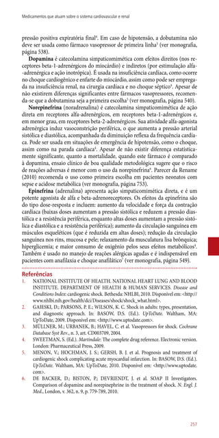pressão positiva expiratória final4
. Em caso de hipotensão, a dobutamina não
deve ser usada como fármaco vasopressor de primeira linha5
(ver monografia,
página 538).
Dopamina é catecolamina simpaticomimética com efeitos direitos (nos re-
ceptores beta-1-adrenérgicos do miocárdio) e indiretos (por estimulação alfa-
-adrenérgica e ação inotrópica). É usada na insuficiência cardíaca, como ocorre
no choque cardiogênico e enfarte do miocárdio, assim como pode ser emprega-
da na insuficiência renal, na cirurgia cardíaca e no choque séptico4
. Apesar de
não existirem diferenças significantes entre fármacos vasopressores, recomen-
da-se que a dobutamina seja a primeira escolha5
(ver monografia, página 540).
Norepinefrina (noradrenalina) é catecolamina simpaticomimética de ação
direta em receptores alfa-adrenérgicos, em receptores beta-1-adrenérgicos e,
em menor grau, em receptores beta-2-adrenérgicos. Sua atividade alfa-agonista
adrenérgica induz vasoconstrição periférica, o que aumenta a pressão arterial
sistólica e diastólica, acompanhada da diminuição reflexa da frequência cardía-
ca. Pode ser usada em situações de emergência de hipotensão, como o choque,
assim como na parada cardíaca4
. Apesar de não existir diferença estatistica-
mente significante, quanto a mortalidade, quando este fármaco é comparado
à dopamina, ensaio clínico de boa qualidade metodológica sugere que o risco
de reações adversas é menor com o uso da norepinefrina6
. Parecer da Rename
(2010) recomenda o uso como primeira escolha em pacientes neonatos com
sepse e acidose metabólica (ver monografia, página 753).
Epinefrina (adrenalina) apresenta ação simpaticomimética direta, e é um
potente agonista de alfa e beta-adrenoreceptores. Os efeitos da epinefrina são
do tipo dose-resposta e incluem: aumento da velocidade e força da contração
cardíaca (baixas doses aumentam a pressão sistólica e reduzem a pressão dias-
tólica e a resistência periférica, enquanto altas doses aumentam a pressão sistó-
lica e diastólica e a resistência periférica); aumento da circulação sanguínea em
músculos esqueléticos (que é reduzida em altas doses); redução da circulação
sanguínea nos rins, mucosa e pele; relaxamento da musculatura lisa brônquica;
hiperglicemia; e maior consumo de oxigênio pelos seus efeitos metabólicos4
.
Também é usado no manejo de reações alérgicas agudas e é indispensável em
pacientes com anafilaxia e choque anafilático7
(ver monografia, página 549).
Referências
1.	 NATIONAL INSTITUTE OF HEALTH. NATIONAL HEART LUNG AND BLOOD
INSTITUTE. DEPARTMENT OF HEALTH & HUMAN SERVICES. Disease and
Conditions Index: cardiogenic shock. Bethesda: NHLBI, 2010. Disponível em: <http://
www.nhlbi.nih.gov/health/dci/Diseases/shock/shock_what.html>.
2.	 GAIESKI, D.; PARSONS, P. E.; WILSON, K. C. Shock in adults: types, presentation,
and diagnostic approach. In: BASOW, D.S. (Ed.). UpToDate. Waltham, MA:
UpToDate, 2009. Disponível em: <http://www.uptodate.com>.
3.	 MÜLLNER, M.; URBANEK, B.; HAVEL, C. et al. Vasopressors for shock. Cochrane
Database Syst Rev., n. 3, art. CD003709, 2004.
4.	 SWEETMAN, S. (Ed.). Martindale: The complete drug reference. Electronic version.
London: Pharmaceutical Press, 2009.
5.	 MENON, V.; HOCHMAN, J. S.; GERSH, B. J. et al. Prognosis and treatment of
cardiogenic shock complicating acute myocardial infarction. In: BASOW, D.S. (Ed.).
UpToDate. Waltham, MA: UpToDate, 2010. Disponível em: <http://www.uptodate.
com>.
6.	 DE BACKER, D.; BISTON, P.; DEVRIENDT, J. et al. SOAP II Investigators.
Comparison of dopamine and norepinephrine in the treatment of shock. N. Engl. J.
Med., London, v. 362, n. 9, p. 779-789, 2010.
257
Medicamentos que atuam sobre o sistema cardiovascular e renal
 