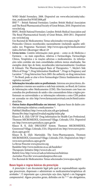 WHO Model Formulary, 2008. Disponível em www.who.int/entity/selec-
tion_medicines/list/WMF2008.pdf
	 BNF 60
– British National Formulary. London: British Medical Association
and The Royal Pharmaceutical Society of Great Britain, 2010. Disponível em:
www.bnf.org
	 BNFC. British National Formulary. London: British Medical Association and
The Royal Pharmaceutical Society of Great Britain, 2010-2011. Disponível
em: www.bnf.org
	 Uso Racional de Medicamentos: Temas selecionados www.opas.org.br
	 Protocolos Clínicos reconhecidos nacionalmente (incluindo aqueles utili-
zados nos Programas Nacionais) http://www.opas.org.br/medicamentos/
index.cfm?ent=2&carregar=4&cat=2#
3.	 Livros-textos. Contém informações mais gerais – como os de Medicina e
Farmácia – ou mais específicas, relativas à Farmacologia, Farmacologia
Clínica, Terapêutica e às reações adversas a medicamentos. As informa-
ções neles contidas são mais consolidadas embora menos atualizadas. São
exemplos deste tipo de fonte, reconhecidos internacionalmente: Goodman
& Gilman’s: The Pharmacological Basis of Therapeutics 15
, Meyler’s Side
Effects of Drugs 16
, Drug Information Handbook 17
, Drugs in Pregnancy and
Lactation 18
, Drug Interaction Facts 2005: the authority on drug ­interactions
19
. No Brasil, pode-se citar o livro Farmacologia Clínica: fundamentos da te-
rapêutica racional 20
.
4.	 Informações trocadas entre os profissionais. Interessa aos prescritores, dis-
pensadores e mesmo aos usuários a rede hoje existente, no Brasil, de Centros
de Informações sobre Medicamentos (CIM). Eles funcionam com base em
consultas dos profissionais de saúde e dos consumidores feitas a órgãos pro-
fissionais ou universidades e as informações referentes a estes CIM podem
ser acessadas no sítio http://www.farmaceuticovirtual.com.br/html/centro-
deinf.htm.
5.	 Outras fontes disponibilizadas em internet. Algumas bases de dados con-
têm informações relativas a medicamentos 21
:
PubMed (Medline) http://www.ncbi.nim.nih.gov/pubmed;
Bireme/Bvs http://regional.bvsalud.org/php/index.php
	 Klasco R. K. (Ed): USP DI® Drug Information for Health Care Professional.
Thomson MICROMEDEX, Greenwood Village, Colorado, USA. Disponível
em: http://www.novo.periodicos.capes.gov.br
	 Klasco R. K. (Ed): DRUGDEX® System. Thomson MICROMEDEX,
Greenwood Village, Colorado, USA. Disponível em: http://www.novo.perio-
dicos.capes.gov.br
	 Klasco R. K. (Ed): Martindale. The Extra-Pharmacopoeia. Thomson
MICROMEDEX, Greenwood Village, Colorado, USA. Disponível em: http://
www.novo.periodicos.capes.gov.br
	 La Revue Prescrire www.prescrire.org
	 Bandolier http://www.medicine.ox.ac.uk/bandolier/
	 Therapeutic Initiative (http://www.ti.ubc.ca/)
	 Butlettí Groc http://www.icf.uab.es/informacion/boletines
	 Australian Prescriber www.australianprescriber.com
	 Uso Racional de Medicamentos: Temas selecionados (www.opas.org.br)
Bases legais e regras básicas da prescrição
A prescrição é um documento legal pelo qual se responsabilizam aqueles
que prescrevem, dispensam e administram os medicamentos/terapêuticas ali
arrolados 2
. É importante que a prescrição seja clara, legível e em linguagem
compreensível. Alguns preceitos gerais, definidos em lei 22, 23
são obrigatórios,
Secretaria de Ciência, Tecnologia e Insumos Estratégicos/MS - FTN
24
 