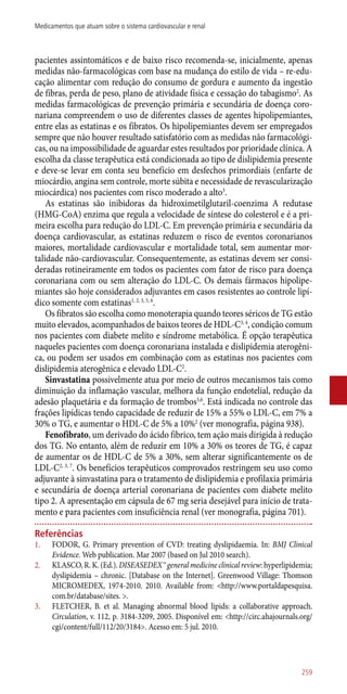 pacientes assintomáticos e de baixo risco recomenda-se, inicialmente, apenas
medidas ­não-farmacológicas com base na mudança do estilo de vida – re-edu-
cação alimentar com redução do consumo de gordura e aumento da ingestão
de fibras, perda de peso, plano de atividade física e cessação do tabagismo2
. As
medidas farmacológicas de prevenção primária e secundária de doença coro-
nariana compreendem o uso de diferentes classes de agentes hipolipemiantes,
entre elas as estatinas e os fibratos. Os hipolipemiantes devem ser empregados
sempre que não houver resultado satisfatório com as medidas não farmacológi-
cas, ou na impossibilidade de aguardar estes resultados por prioridade clínica. A
escolha da classe terapêutica está condicionada ao tipo de dislipidemia presente
e deve-se levar em conta seu benefício em desfechos primordiais (enfarte de
miocárdio, angina sem controle, morte súbita e necessidade de revascularização
miocárdica) nos pacientes com risco moderado a alto3
.
As estatinas são inibidoras da hidroximetilglutaril-coenzima A redutase
(HMG-CoA) enzima que regula a velocidade de síntese do colesterol e é a pri-
meira escolha para redução do LDL-C. Em prevenção primária e secundária da
doença cardiovascular, as estatinas reduzem o risco de eventos coronarianos
maiores, mortalidade cardiovascular e mortalidade total, sem aumentar mor-
talidade ­não-cardiovascular. Consequentemente, as estatinas devem ser consi-
deradas rotineiramente em todos os pacientes com fator de risco para doença
coronariana com ou sem alteração do LDL-C. Os demais fármacos hipolipe-
miantes são hoje considerados adjuvantes em casos resistentes ao controle lipí-
dico somente com estatinas1, 2, 3, 5, 6
.
Os fibratos são escolha como monoterapia quando teores séricos de TG estão
muito elevados, acompanhados de baixos teores de HDL-C3, 4
, condição comum
nos pacientes com diabete melito e síndrome metabólica. É opção terapêutica
naqueles pacientes com doença coronariana instalada e dislipidemia aterogêni-
ca, ou podem ser usados em combinação com as estatinas nos pacientes com
dislipidemia aterogênica e elevado LDL-C2
.
Sinvastatina possivelmente atua por meio de outros mecanismos tais como
diminuição da inflamação vascular, melhora da função endotelial, redução da
adesão plaquetária e da formação de trombos5,6
. Está indicada no controle das
frações lipídicas tendo capacidade de reduzir de 15% a 55% o LDL-C, em 7% a
30% o TG, e aumentar o HDL-C de 5% a 10%2
(ver monografia, página 938).
Fenofibrato, um derivado do ácido fibrico, tem ação mais dirigida à redução
dos TG. No entanto, além de reduzir em 10% a 30% os teores de TG, é capaz
de aumentar os de HDL-C de 5% a 30%, sem alterar significantemente os de
LDL-C2, 3, 7
. Os benefícios terapêuticos comprovados restringem seu uso como
adjuvante à sinvastatina para o tratamento de dislipidemia e profilaxia primária
e secundária de doença arterial coronariana de pacientes com diabete melito
tipo 2. A apresentação em cápsula de 67 mg seria desejável para início de trata-
mento e para pacientes com insuficiência renal (ver monografia, página 701).
Referências
1.	 FODOR, G. Primary prevention of CVD: treating dyslipidaemia. In: BMJ Clinical
Evidence. Web publication. Mar 2007 (based on Jul 2010 search).
2.	 KLASCO, R. K. (Ed.). DISEASEDEX™ general medicine clinical review: hyperlipidemia;
dyslipidemia – chronic. [Database on the Internet]. Greenwood Village: Thomson
MICROMEDEX, 1974-2010. 2010. Available from: <http://www.portaldapesquisa.
com.br/database/sites. >.
3.	 FLETCHER, B. et al. Managing abnormal blood lipids: a collaborative approach.
Circulation, v. 112, p. 3184-3209, 2005. Disponível em: <http://circ.ahajournals.org/
cgi/content/full/112/20/3184>. Acesso em: 5 jul. 2010.
259
Medicamentos que atuam sobre o sistema cardiovascular e renal
 