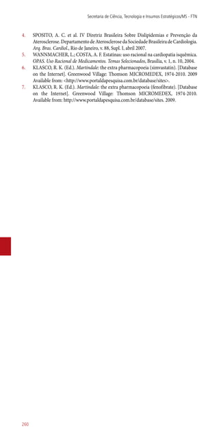 4.	 SPOSITO, A. C. et al. IV Diretriz Brasileira Sobre Dislipidemias e Prevenção da
Aterosclerose.DepartamentodeAterosclerosedaSociedadeBrasileiradeCardiologia.
Arq. Bras. Cardiol., Rio de Janeiro, v. 88, Supl. I, abril 2007.
5.	 WANNMACHER, L.; COSTA, A. F. Estatinas: uso racional na cardiopatia isquêmica.
OPAS. Uso Racional de Medicamentos. Temas Selecionados, Brasília, v. 1, n. 10, 2004.
6.	 KLASCO, R. K. (Ed.). Martindale: the extra pharmacopoeia (simvastatin). [Database
on the Internet]. Greenwood Village: Thomson MICROMEDEX, 1974-2010. 2009
Available from: <http://www.portaldapesquisa.com.br/database/sites>.
7.	 KLASCO, R. K. (Ed.). Martindale: the extra pharmacopoeia (fenofibrate). [Database
on the Internet]. Greenwood Village: Thomson MICROMEDEX, 1974-2010.
Available from: http://www.portaldapesquisa.com.br/database/sites. 2009.
Secretaria de Ciência, Tecnologia e Insumos Estratégicos/MS - FTN
260
 
