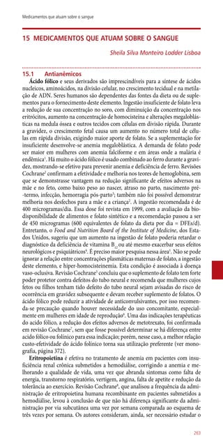 15	Medicamentos que atuam sobre o sangue
Sheila Silva Monteiro Lodder Lisboa
15.1	 Antianêmicos
Ácido fólico e seus derivados são imprescindíveis para a síntese de ácidos
nucleicos, aminoácidos, na divisão celular, no crescimento tecidual e na metila-
ção de ADN. Seres humanos são dependentes das fontes da dieta ou de suple-
mentos para o fornecimento deste elemento. Ingestão insuficiente de folato leva
a redução de sua concentração no soro, com diminuição da concentração nos
eritrócitos, aumento na concentração de homocisteína e alterações megaloblás-
ticas na medula óssea e outros tecidos com células em divisão rápida. Durante
a gravidez, o crescimento fetal causa um aumento no número total de célu-
las em rápida divisão, exigindo maior aporte de folato. Se a suplementação for
insuficiente desenvolve-se anemia megaloblástica. A demanda de folato pode
ser maior em mulheres com anemia falciforme e em áreas onde a malária é
endêmica1
. Há muito o ácido fólico é usado combinado ao ferro durante a gravi-
dez, mostrando-se efetivo para prevenir anemia e deficiência de ferro. Revisões
Cochrane2
confirmam a efetividade e melhoria nos teores de hemoglobina, sem
que se demonstrasse vantagem na redução significante de efeitos adversos na
mãe e no feto, como baixo peso ao nascer, atraso no parto, nascimento pré-
-termo, infecção, hemorragia ­pós-parto3
; também não foi possível demonstrar
melhoria nos desfechos para a mãe e a criança2
. A ingestão recomendada é de
400 microgramas/dia. Essa dose foi revista em 1999, com a avaliação da bio-
disponibilidade de alimentos e folato sintético e a recomendação passou a ser
de 450 microgramas (600 equivalentes de folato da dieta por dia = DFEs/d).
Entretanto, o Food and Nutrition Board of the Institute of Medicine, dos Esta-
dos Unidos, sugeriu que um aumento na ingestão de folato poderia retardar o
diagnóstico da deficiência de vitamina B12
ou até mesmo exacerbar seus efeitos
neurológicos e psiquiátricos4
. É preciso maior pesquisa nessa área1
. Não se pode
ignorar a relação entre concentrações plasmáticas maternas de folato, a ingestão
deste elemento, e hiper-homocisteinemia. Esta condição é associada à doença
vaso-oclusiva. Revisão Cochrane5
concluiu que o suplemento de folato tem forte
poder protetor contra defeitos do tubo neural e recomenda que mulheres cujos
fetos ou filhos tenham tido defeito do tubo neural sejam avisadas do risco de
ocorrência em gravidez subsequente e devam receber suplemento de folatos. O
ácido fólico pode reduzir a atividade de anticonvulsivantes, por isso recomen-
da-se precaução quando houver necessidade do uso concomitante, especial-
mente em mulheres em idade de reprodução6
. Uma das indicações terapêuticas
do acido fólico, a redução dos efeitos adversos de metotrexato, foi confirmada
em revisão Cochrane7
, sem que fosse possível determinar se há diferença entre
acido fólico ou folínico para essa indicação; porém, nesse caso, a melhor relação
custo-efetividade do ácido folínico torna sua utilização preferente (ver mono-
grafia, página 372).
Eritropoietina é efetiva no tratamento de anemia em pacientes com insu-
ficiência renal crônica submetidos a hemodiálise, corrigindo a anemia e me-
lhorando a qualidade de vida, uma vez que abranda sintomas como falta de
energia, transtorno respiratório, vertigem, angina, falta de apetite e redução da
tolerância ao exercício. Revisão Cochrane8
, que analisou a frequência da admi-
nistração de eritropoietina humana recombinante em pacientes submetidos a
hemodiálise, levou à conclusão de que não há diferença significante da admi-
nistração por via subcutânea uma vez por semana comparada ao esquema de
três vezes por semana. Os autores consideram, ainda, ser necessário estudar o
263
Medicamentos que atuam sobre o sangue
 