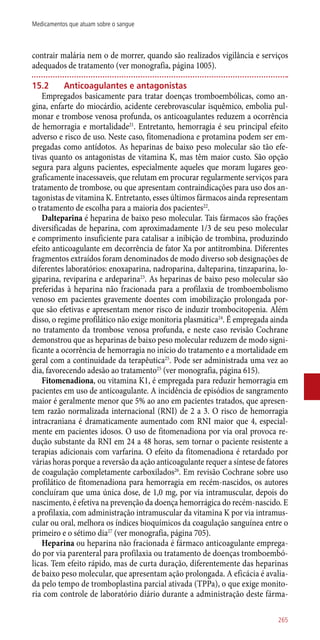 contrair malária nem o de morrer, quando são realizados vigilância e serviços
adequados de tratamento (ver monografia, página 1005).
15.2	 Anticoagulantes e antagonistas
Empregados basicamente para tratar doenças tromboembólicas, como an-
gina, enfarte do miocárdio, acidente cerebrovascular isquêmico, embolia pul-
monar e trombose venosa profunda, os anticoagulantes reduzem a ocorrência
de hemorragia e mortalidade21
. Entretanto, hemorragia é seu principal efeito
adverso e risco de uso. Neste caso, fitomenadiona e protamina podem ser em-
pregadas como antídotos. As heparinas de baixo peso molecular são tão efe-
tivas quanto os antagonistas de vitamina K, mas têm maior custo. São opção
segura para alguns pacientes, especialmente aqueles que moram lugares geo-
graficamente inacessaveis, que relutam em procurar regularmente serviços para
tratamento de trombose, ou que apresentam contraindicações para uso dos an-
tagonistas de vitamina K. Entretanto, esses últimos fármacos ainda representam
o tratamento de escolha para a maioria dos pacientes22
.
Dalteparina é heparina de baixo peso molecular. Tais fármacos são frações
diversificadas de heparina, com aproximadamente 1/3 de seu peso molecular
e comprimento insuficiente para catalisar a inibição de trombina, produzindo
efeito anticoagulante em decorrência de fator Xa por antitrombina. Diferentes
fragmentos extraídos foram denominados de modo diverso sob designações de
diferentes laboratórios: enoxaparina, nadroparina, dalteparina, tinzaparina, lo-
giparina, reviparina e ardeparina23
. As heparinas de baixo peso molecular são
preferidas à heparina não fracionada para a profilaxia de tromboembolismo
venoso em pacientes gravemente doentes com imobilização prolongada por-
que são efetivas e apresentam menor risco de induzir trombocitopenia. Além
disso, o regime profilático não exige monitoria plasmática24
. É empregada ainda
no tratamento da trombose venosa profunda, e neste caso revisão Cochrane
demonstrou que as heparinas de baixo peso molecular reduzem de modo signi-
ficante a ocorrência de hemorragia no início do tratamento e a mortalidade em
geral com a continuidade da terapêutica25
. Pode ser administrada uma vez ao
dia, favorecendo adesão ao tratamento25
(ver monografia, página 615).
Fitomenadiona, ou vitamina K1, é empregada para reduzir hemorragia em
pacientes em uso de anticoagulante. A incidência de episódios de sangramento
maior é geralmente menor que 5% ao ano em pacientes tratados, que apresen-
tem razão normalizada internacional (RNI) de 2 a 3. O risco de hemorragia
intracraniana é dramaticamente aumentado com RNI maior que 4, especial-
mente em pacientes idosos. O uso de fitomenadiona por via oral provoca re-
dução substante da RNI em 24 a 48 horas, sem tornar o paciente resistente a
terapias adicionais com varfarina. O efeito da fitomenadiona é retardado por
várias horas porque a reversão da ação anticoagulante requer a síntese de fatores
de coagulação completamente carboxilados26
. Em revisão Cochrane sobre uso
profilático de fitomenadiona para hemorragia em recém-nascidos, os autores
concluíram que uma única dose, de 1,0 mg, por via intramuscular, depois do
nascimento, é efetiva na prevenção da doença hemorrágica do recém-nascido. E
a profilaxia, com administração intramuscular da vitamina K por via intramus-
cular ou oral, melhora os índices bioquímicos da coagulação sanguínea entre o
primeiro e o sétimo dia27
(ver monografia, página 705).
Heparina ou heparina não fracionada é fármaco anticoagulante emprega-
do por via parenteral para profilaxia ou tratamento de doenças tromboembó-
licas. Tem efeito rápido, mas de curta duração, diferentemente das heparinas
de baixo peso molecular, que apresentam ação prolongada. A eficácia é avalia-
da pelo tempo de tromboplastina parcial ativada (TPPa), o que exige monito-
ria com controle de laboratório diário durante a administração deste fárma-
265
Medicamentos que atuam sobre o sangue
 