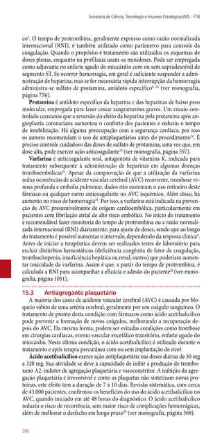 co6
. O tempo de protrombina, geralmente expresso como razão normalizada
internacional (RNI), é também utilizado como parâmetro para controle da
coagulação. Quando o propósito é tratamento são utilizados os esquemas de
doses plenas, enquanto na profilaxia usam-se minidoses. Pode ser empregada
como adjuvante no enfarte agudo do miocárdio com ou sem supradesnível de
segmento ST. Se ocorrer hemorragia, em geral é suficiente suspender a admi-
nistração de heparina, mas se for necessária rápida interrupção da hemorragia
administra-se sulfato de protamina, antídoto específico6, 24
(ver monografia,
página 756).
Protamina é antídoto específico da heparina e das heparinas de baixo peso
molecular, empregada para fazer cessar sangramentos graves. Um ensaio con-
trolado constatou que a reversão do efeito da heparina pela protamina após an-
gioplastia coronariana aumentou o conforto dos pacientes e reduziu o tempo
de imobilização. Há alguma preocupação com a segurança cardíaca, por isso
os autores recomendam o uso de antiplaquetários antes do procedimento24
. É
preciso controle cuidadoso das doses de sulfato de protamina, uma vez que, em
dose alta, pode exercer ação anticoagulante28
(ver monografia, página 597).
Varfarina é anticoagulante oral, antagonista de vitamina K, indicada para
tratamento subsequente à administração de heparinas em algumas doenças
tromboembólicas26
. Apesar da comprovação de que a utilização da varfarina
reduz ocorrências de acidente vascular cerebral (AVC) recorrente, trombose ve-
nosa profunda e embolia pulmonar, dados não sustentam o uso rotineiro deste
fármaco ou qualquer outro anticoagulante no AVC isquêmico. Além disso, há
aumento no risco de hemorragia29
. Por isso, a varfarina está indicada na preven-
ção de AVC presumivelmente de origem cardioembólica, particularmente em
pacientes com fibrilação atrial de alto risco embólico. No início do tratamento
é recomendável fazer monitoria do tempo de protrombina ou a razão normali-
zada internacional (RNI) diariamente, para ajuste de doses, sendo que ao longo
do tratamento é possível aumentar o intervalo, dependendo da resposta clínica6
.
Antes de iniciar a terapêutica devem ser realizados testes de laboratório para
excluir distúrbios hemostáticos (deficiência congênita de fator de coagulação,
trombocitopenia, insuficiência hepática ou renal, outros) que poderiam aumen-
tar toxicidade da varfarina. Assim é que, a partir do tempo de protrombina, é
calculada a RNI para acompanhar a eficácia e adesão do paciente26
(ver mono-
grafia, página 1051).
15.3	 Antiagregante plaquetário
A maioria dos casos de acidente vascular cerebral (AVC) é causada por blo-
queio súbito de uma artéria cerebral, geralmente por um coágulo sanguíneo. O
tratamento de pronto desta condição com fármacos como ácido acetilsalicílico
pode prevenir a formação de novos coágulos, melhorando a recuperação de-
pois do AVC. Da mesma forma, podem ser evitadas condições como trombose
em cirurgias cardíacas, evento vascular encefálico transitório, enfarte agudo do
miocárdio. Nesta última condição, o ácido acetilsalicílico é utilizado durante o
tratamento e após terapia percutânea com ou sem implantação de stent.
Ácido acetilsalicílico exerce ação antiplaquetária nas doses diárias de 50 mg
a 320 mg. Sua atividade se deve à capacidade de inibir a produção de trombo-
xano A2, indutor de agregação plaquetária e vasoconstritor. A inibição da agre-
gação plaquetária é irreversível e como as plaquetas não sintetizam novas pro-
teínas, este efeito tem a duração de 7 a 10 dias. Revisão sistemática, com cerca
de 43.000 pacientes, confirmou os benefícios do uso do ácido acetilsalicílico no
AVC, quando iniciado em até 48 horas do diagnóstico. O ácido acetilsalicílico
reduziu o risco de recorrência, sem maior risco de complicações hemorrágicas,
além de melhorar o desfecho em longo prazo29
(ver monografia, página 369).
Secretaria de Ciência, Tecnologia e Insumos Estratégicos/MS - FTN
266
 