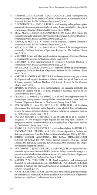 10.	 STRIPPOLI, G. F. M.; NAVANEETHAN, S. D.; CRAIG, J. C. et al. Haemoglobin and
haematocrit targets for the anaemia of chronic kidney disease. Cochrane Database of
Systematic Reviews. In: The Cochrane Library, Issue 7, 2010.
11.	 PHROMMINTIKUL, A.; HAAS, S. J.; ELSIK, M. et al. Mortality and target haemoglobin
concentrationinanaemicpatientswithchronickidneydiseasetreatedwitherythropoietin:
a meta-analysis. Database of Abstracts of Reviews of Effects (DARE).
12.	 VIDAL-ALABALL, J.; BUTLER, C.; CANNINGS-JOHN, R. et al. Oral vitamin B12
versus intramuscular vitamin B12 for vitamin B12 deficiency. Cochrane Database of
Systematic Reviews. In: The Cochrane Library, Issue 7, 2010.
13.	 MALOUF, R.; AREOSA, S. A. Vitamin B12 for cognition. Cochrane Database of
Systematic Reviews. In: The Cochrane Library, Issue 7, 2010.
14.	 ANG, C. D.; ALVIAR, M. J. M.; DANS, AL. et al. Vitamin B for treating peripheral
neuropathy. Cochrane Database of Systematic Reviews. In: The Cochrane Library,
Issue 7, 2010.
15.	 MAHOMED, K. Iron and folate supplementation in pregnancy. Cochrane Database
of Systematic Reviews. In: The Cochrane Library, Issue 7, 2010.
16.	 MAHOMED, K. Iron supplementation in pregnancy. Cochrane Database of
Systematic Reviews. In: The Cochrane Library, Issue 7, 2010.
17.	 REVEIZ, L.; GYTE, G. M. L.; CUERVO, L. G. Treatments for iron-deficiency anaemia
in pregnancy. Cochrane Database of Systematic Reviews. In: The Cochrane Library,
Issue 7, 2010.
18.	 MARTINS, S.; LOGAN, S.; GILBERT, R. E. Iron therapy for improving psychomotor
development and cognitive function in children under the age of three with iron
deficiency anaemia. Cochrane Database of Systematic Reviews. In: The Cochrane
Library, Issue 7, 2010.
19.	 ADETIFA, I.; OKOMO, U. Iron supplementation for reducing morbidity and
mortality in children with HIV. Cochrane Database of Systematic Reviews. In: The
Cochrane Library, Issue 7, 2010.
20.	 OJUKWU, J. U.; OKEBE, J. U.; YAHAV, D. et al. Oral iron supplementation for
preventing or treating anaemia among children in malaria-endemic areas. Cochrane
Database of Systematic Reviews. In: The Cochrane Library, Issue 7, 2010.
21.	 VAN DONGEN, C. J.; VAN DEN BELT, A. G. M.; PRINS, M. H. et al. Fixed dose
subcutaneous low molecular weight heparins versus adjusted dose unfractionated
heparin for venous thromboembolism. Cochrane Database of Systematic Reviews.
In: The Cochrane Library, Issue 7, 2010.
22.	 VAN DER HEIJDEN, J. F.; HUTTEN, B. A.; BÜLLER, H. R. et al. Vitamin K
antagonists or low-molecular-weight heparin for the long term treatment of
symptomatic venous thromboembolism. Cochrane Database of Systematic Reviews.
In: The Cochrane Library, Issue 7, 2010.
23.	 ROHDE, L. E.; FUCHS, F. D.; PICON, P. D. Antitromboembólicos. In: FUCHS, F. D.;
WANNMACHER, L.; FERREIRA, M. B. C. (Ed.). Farmacologia clínica: fundamentos
da terapêutica racional. 3. ed. Rio de Janeiro: Guanabara Koogan, 2004. p. 685-704.
24.	 BRITISH MEDICAL ASSOCIATION. THE ROYAL PHARMACEUTICAL
SOCIETY OF GREAT BRITAIN. British national formulary. 59th. ed. [online].
London: BMJ Publishing Group and RPS Publishing, 2010. Disponível em: <http://
www.medicinescomplete.com/mc/>.
25.	 VAN DONGEN, C. J.; MAC GILLAVRY, M. R.; PRINS, M. H. Una aplicación diaria
versus dos aplicaciones diarias de HBPM (heparina de bajo peso molecular) para el
tratamiento inicial del tromboembolismo venoso (Cochrane Database of Systematic
Review). In: La Biblioteca Cochrane Plus, Issue 3, 2008.
26.	 MAJERUS, P. W.; TOLLEFSEN, D. M. Blood coagulation and anticoagulant,
thrombolytic, and antiplatelet drugs. In: BRUNTON, L.; LAZO, J.; PARKER, K. (Ed.).
Goodman & Gilman’s the pharmacological basis of therapeutics. 11. ed. New York:
McGraw-Hill, 2006. p. 1478.
27.	 PUCKETT, R. M.; OFFRINGA, M. Uso profiláctico de vitamina K para la hemorragia
por deficiência de vitamina K en recién nacidos (Cochrane Database of Systematic
Review). In: La Biblioteca Cochrane Plus, Issue 3, 2008.
Secretaria de Ciência, Tecnologia e Insumos Estratégicos/MS - FTN
270
 