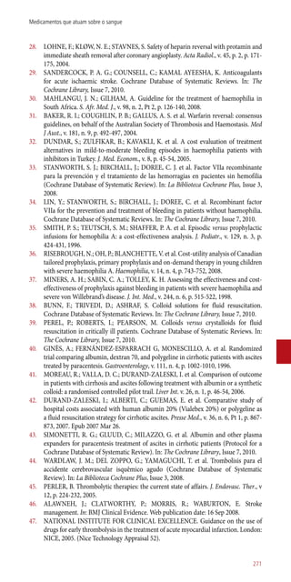 28.	 LOHNE, F.; KLØW, N. E.; STAVNES, S. Safety of heparin reversal with protamin and
immediate sheath removal after coronary angioplasty. Acta Radiol., v. 45, p. 2, p. 171-
175, 2004.
29.	 SANDERCOCK, P. A. G.; COUNSELL, C.; KAMAL AYEESHA, K. Anticoagulants
for acute ischaemic stroke. Cochrane Database of Systematic Reviews. In: The
Cochrane Library, Issue 7, 2010.
30.	 MAHLANGU, J. N.; GILHAM, A. Guideline for the treatment of haemophilia in
South Africa. S. Afr. Med. J., v. 98, n. 2, Pt 2, p. 126-140, 2008.
31.	 BAKER, R. I.; COUGHLIN, P. B.; GALLUS, A. S. et al. Warfarin reversal: consensus
guidelines, on behalf of the Australian Society of Thrombosis and Haemostasis. Med
J Aust., v. 181, n. 9, p. 492-497, 2004.
32.	 DUNDAR, S.; ZULFIKAR, B.; KAVAKLI, K. et al. A cost evaluation of treatment
alternatives in mild-to-moderate bleeding episodes in haemophilia patients with
inhibitors in Turkey. J. Med. Econom., v. 8, p. 45-54, 2005.
33.	 STANWORTH, S. J.; BIRCHALL, J.; DOREE, C. J. et al. Factor VIIa recombinante
para la prevención y el tratamiento de las hemorragias en pacientes sin hemofilia
(Cochrane Database of Systematic Review). In: La Biblioteca Cochrane Plus, Issue 3,
2008.
34.	 LIN, Y.; STANWORTH, S.; BIRCHALL, J.; DOREE, C. et al. Recombinant factor
VIIa for the prevention and treatment of bleeding in patients without haemophilia.
Cochrane Database of Systematic Reviews. In: The Cochrane Library, Issue 7, 2010.
35.	 SMITH, P. S.; TEUTSCH, S. M.; SHAFFER, P. A. et al. Episodic versus prophylactic
infusions for hemophilia A: a cost-effectiveness analysis. J. Pediatr., v. 129, n. 3, p.
424-431, 1996.
36.	 RISEBROUGH, N.; OH, P.; BLANCHETTE, V. et al. Cost-utility analysis of Canadian
tailored prophylaxis, primary prophylaxis and on-demand therapy in young children
with severe haemophilia A. Haemophilia, v. 14, n. 4, p. 743-752, 2008.
37.	 MINERS, A. H.; SABIN, C. A.; TOLLEY, K. H. Assessing the effectiveness and cost-
effectiveness of prophylaxis against bleeding in patients with severe haemophilia and
severe von Willebrand’s disease. J. Int. Med., v. 244, n. 6, p. 515-522, 1998.
38.	 BUNN, F.; TRIVEDI, D.; ASHRAF, S. Colloid solutions for fluid resuscitation.
Cochrane Database of Systematic Reviews. In: The Cochrane Library, Issue 7, 2010.
39.	 PEREL, P.; ROBERTS, I.; PEARSON, M. Colloids versus crystalloids for fluid
resuscitation in critically ill patients. Cochrane Database of Systematic Reviews. In:
The Cochrane Library, Issue 7, 2010.
40.	 GINÈS, A.; FERNÁNDEZ-ESPARRACH G, MONESCILLO, A. et al. Randomized
trial comparing albumin, dextran 70, and polygeline in cirrhotic patients with ascites
treated by paracentesis. Gastroenterology, v. 111, n. 4, p. 1002-1010, 1996.
41.	 MOREAU, R.; VALLA, D. C.; DURAND-ZALESKI, I. et al. Comparison of outcome
in patients with cirrhosis and ascites following treatment with albumin or a synthetic
colloid: a randomised controlled pilot trail. Liver Int. v. 26, n. 1, p. 46-54, 2006.
42.	 DURAND-ZALESKI, I.; ALBERTI, C.; GUEMAS, E. et al. Comparative study of
hospital costs associated with human albumin 20% (Vialebex 20%) or polygeline as
a fluid resuscitation strategy for cirrhotic ascites. Presse Med., v. 36, n. 6, Pt 1, p. 867-
873, 2007. Epub 2007 Mar 26.
43.	 SIMONETTI, R. G.; GLUUD, C.; MILAZZO, G. et al. Albumin and other plasma
expanders for paracentesis treatment of ascites in cirrhotic patients (Protocol for a
Cochrane Database of Systematic Review). In: The Cochrane Library, Issue 7, 2010.
44.	 WARDLAW, J. M.; DEL ZOPPO, G.; YAMAGUCHI, T. et al. Trombolisis para el
accidente cerebrovascular isquêmico agudo (Cochrane Database of Systematic
Review). In: La Biblioteca Cochrane Plus, Issue 3, 2008.
45.	 PERLER, B. Thrombolytic therapies: the current state of affairs. J. Endovasc. Ther., v
12, p. 224-232, 2005.
46.	 ALAWNEH, J.; CLATWORTHY, P.; MORRIS, R.; WABURTON, E. Stroke
management. In: BMJ Clinical Evidence. Web publication date: 16 Sep 2008.
47.	 NATIONAL INSTITUTE FOR CLINICAL EXCELLENCE. Guidance on the use of
drugs for early thrombolysis in the treatment of acute myocardial infarction. London:
NICE, 2005. (Nice Technology Appraisal 52).
271
Medicamentos que atuam sobre o sangue
 