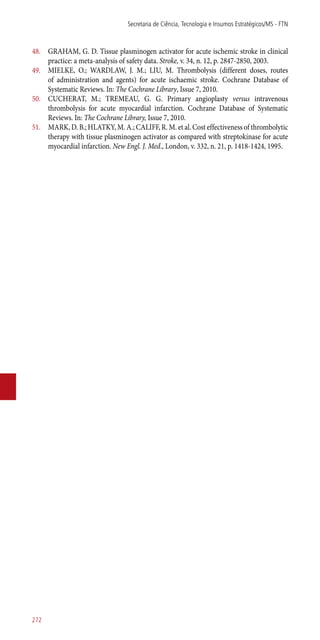 48.	 GRAHAM, G. D. Tissue plasminogen activator for acute ischemic stroke in clinical
practice: a meta-analysis of safety data. Stroke, v. 34, n. 12, p. 2847-2850, 2003.
49.	 MIELKE, O.; WARDLAW, J. M.; LIU, M. Thrombolysis (different doses, routes
of administration and agents) for acute ischaemic stroke. Cochrane Database of
Systematic Reviews. In: The Cochrane Library, Issue 7, 2010.
50.	 CUCHERAT, M.; TREMEAU, G. G. Primary angioplasty versus intravenous
thrombolysis for acute myocardial infarction. Cochrane Database of Systematic
Reviews. In: The Cochrane Library, Issue 7, 2010.
51.	 MARK, D. B.; HLATKY, M. A.; CALIFF, R. M. et al. Cost effectiveness of thrombolytic
therapy with tissue plasminogen activator as compared with streptokinase for acute
myocardial infarction. New Engl. J. Med., London, v. 332, n. 21, p. 1418-1424, 1995.
Secretaria de Ciência, Tecnologia e Insumos Estratégicos/MS - FTN
272
 