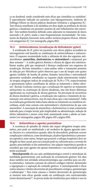 ca ou duodenal, sendo considerado mais eficaz que cimetidina ou ranitidina6
.
É especialmente indicado em pacientes com hipergastrinemia, síndrome de
Zollinger-Ellison ou úlceras pépticas duodenais refratárias a antagonistas H2
2
.
Tem eficácia semelhante à da ranitidina em dose dupla na profilaxia de úlceras
gástricas e duodenais em pacientes usuários de ­anti-inflamatórios não-esteroi-
des3
. Tem também benefício definido como adjuvante no tratamento de úlcera
associada a H. pylori, sendo o mais frequentemente recomendado1
. No trata-
mento da dispepsia funcional, meta-análise mostrou pequena eficácia, inferior
à de antagonistas H2
5
(ver monografia, página 882).
16.3	 Antimicrobianos (erradicação de Helicobacter pylori)
A erradicação do H. pylori em pacientes com úlcera péptica secundária ao
microrganismo está baseada na combinação de antimicrobianos e antissecre-
tores. O esquema recomendado inclui a utilização de dois dos seguintes anti-
microbianos: amoxicilina, claritromicina ou metronidazol e omeprazol, por
duas semanas1, 2
. A acidez gástrica diminui a eficácia de alguns dos antimicro-
bianos usados, pelo que omeprazol é fármaco coadjuvante nos esquemas de
erradicação. Revisão sistemática e meta-análise sobre o tratamento primário
de infecção por Helicobacter pylori observou que o uso de terapia com quatro
agentes (inibidor de bomba de próton, bismuto, tetraciclina e metronidazol)
apresentou resultados semelhantes ao esquema citado anteriormente (triplo).
As terapias atingiram índices de erradicação de 78,3% e 77%, respectivamente
e apresentaram índices semelhantes de adesão ao tratamento e efeitos adver-
sos7
. Revisão Cochrane mostrou que a erradicação foi superior ao tratamento
antissecretor na cicatrização de úlceras duodenais, mas não houve diferenças
significantes na cicatrização de úlceras gástricas. Na prevenção de recorrência
de úlceras duodenal e gástrica, a erradicação não superou o tratamento de ma-
nutenção com antissecretores, mas foi mais eficaz que o não tratamento8
. Falha
na erradicação geralmente indica baixa adesão ao tratamento ou resistência mi-
crobiana, sendo mais comum com metronidazol e claritromicina do que com
amoxicilina2
. A associação de amoxicilina e claritromicina é a mais comumente
indicada para a terapia inicial, pela simplicidade na administração, redução de
efeitos indesejáveis e menor custo total, aumentando assim a adesão ao trata-
mento (ver monografias, página 389, página 492 e página 850).
16.4	 Antieméticos e agentes procinéticos
A ocorrência de episódio de vômito não requer obrigatória terapia antie-
mética, pois pode ser autolimitado e até resolutivo de alguma agressão exter-
na. Recorre-se a antieméticos quando, além do desconforto, poderiam ocorrer
complicações sistêmicas, como desidratação, alcalose hipoclorêmica e pneumo-
nia aspirativa, entre outras. Sempre que possível, o enfoque terapêutico deve ser
dirigido ao fator causal, pois sua correção pode ser suficiente para a reversão do
quadro, prescindindo-se dos antieméticos. Isso adquire importância quando se
considera que esses agentes são apenas sintomáticos e sua toxicidade pode ser
muito acentuada9
.
Metoclopramida alia sua ação antidopaminérgica central à estimulação da
motilidade gastrintestinal, com aceleração do esvaziamento gástrico. Em altas
doses também tem atividade antisserotoninérgica que contribui para seu efei-
to antiemético. Aumenta a pressão do esfíncter esofágico inferior, diminuindo
a regurgitação e a aspiração do conteúdo gástrico. A metoclopramida é eficaz
contra náuseas e vômitos decorrentes de procedimento cirúrgico, quimioterapia
e radioterapia1, 2
. Para tratar náuseas e vômitos decorrentes de quimioterapia
se mostrou mais eficaz quando usado em combinação com corticosteroides
(como dexametasona)10
. As provas ainda são insuficientes para indicar o uso no
Secretaria de Ciência, Tecnologia e Insumos Estratégicos/MS - FTN
276
 