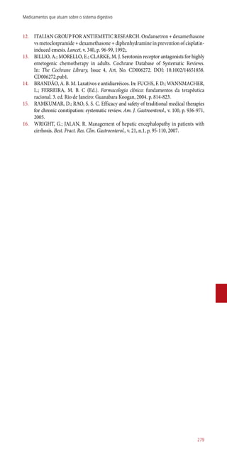 12.	 ITALIAN GROUP FOR ANTIEMETIC RESEARCH. Ondansetron + dexamethasone
vs metoclorpramide + dexamethasone + diphenhydramine in prevention of cisplatin-
induced emesis. Lancet, v. 340, p. 96-99, 1992;.
13.	 BILLIO, A.; MORELLO, E.; CLARKE, M. J. Serotonin receptor antagonists for highly
emetogenic chemotherapy in adults. Cochrane Database of Systematic Reviews.
In: The Cochrane Library, Issue 4, Art. No. CD006272. DOI: 10.1002/14651858.
CD006272.pub1.
14.	 BRANDÃO, A. B. M. Laxativos e antidiarréicos. In: FUCHS, F. D.; WANNMACHER,
L.; FERREIRA, M. B. C (Ed.). Farmacologia clínica: fundamentos da terapêutica
racional. 3. ed. Rio de Janeiro: Guanabara Koogan, 2004. p. 814-823.
15.	 RAMKUMAR, D.; RAO, S. S. C. Efficacy and safety of traditional medical therapies
for chronic constipation: systematic review. Am. J. Gastroenterol., v. 100, p. 936-971,
2005.
16.	 WRIGHT, G.; JALAN, R. Management of hepatic encephalopathy in patients with
cirrhosis. Best. Pract. Res. Clin. Gastroenterol., v. 21, n.1, p. 95-110, 2007.
279
Medicamentos que atuam sobre o sistema digestivo
 