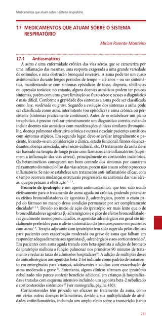 17	Medicamentos que atuam sobre o sistema
respiratório
Mirian Parente Monteiro
17.1	 Antiasmáticos
A asma é uma enfermidade crônica das vias aéreas que se caracteriza por
uma inflamação das mesmas, uma resposta exagerada a uma grande variedade
de estímulos, e uma obstrução bronquial reversiva. A asma pode ter um curso
assintomático durante longos períodos de tempo – até anos – ou ser sintomá-
tica, manifestando-se com sintomas episódicos de tosse, dispneia, sibilâncias
ou opressão torácica; no entanto, alguns doentes asmáticos podem ter poucos
sintomas, porém com uma grave limitação ao fluxo aéreo e nesses o diagnóstico
é mais difícil. Conforme a gravidade dos sintomas a asma pode ser classificada
como leve, moderada ou grave. Segundo a evolução dos sintomas a asma pode
ser classificada como asma intermitente (ou episódica) e asma crônica ou per-
sistente (sintomas praticamente contínuos). Antes de se estabelecer um plano
terapêutico, é preciso realizar primeiramente um diagnóstico correto, evitando
incluir doentes não asmáticos com manifestações clínicas similares (bronquio-
lite, doença pulmonar obstrutiva crônica e outras) e excluir pacientes asmáticos
com sintomas atípicos. Em segundo lugar, deve-se avaliar integralmente o pa-
ciente, levando-se em consideração a clínica, estado funcional, fatores desenca-
deantes, doença associada, nível sócio-cultural, etc. O tratamento da asma deve
ser baseado na terapia de longo prazo com fármacos ­anti-inflamatórios (supri-
mem a inflamação das vias aéreas), principalmente os corticoides inalatórios.
Os betamiméticos conseguem um bom controle dos sintomas por causarem
relaxamento do músculo liso das vias aéreas, porém não atuam sobre o processo
inflamatório. Se não se estabelece um tratamento ­anti-inflamatório eficaz, com
o tempo ocorrem mudanças estruturais progressivas na anatomia das vias aére-
as, que perpetuam a obstrução 1, 2, 3
.
Brometo de ipratrópio é um agente antimuscarínico, que tem sido usado
efetivamente para o tratamento de asma aguda ou crônica, podendo potenciar
os efeitos broncodilatadores de agonistas β2
-adrenérgicos, porém o exato pa-
pel do fármaco no manejo dessa condição permanece por ser completamente
elucidado4, 5, 6
. Devido ao início de ação do ipratrópio ser mais lento que o de
broncodilatadores agonistas β2
-adrenérgicos e o pico de efeitos broncodilatado-
res geralmente menos pronunciados, os agonistas adrenérgicos em geral são ini-
cialmente preferidos para o alívio sintomático do broncoespasmo em pacientes
com asma7, 8
. Terapia adjuvante com ipratrópio tem sido sugerida pelos clínicos
para pacientes com exacerbação moderada ou grave de asma que falham em
responder adequadamente aos agonistas β2
-adrenérgicos e aos corticosteroides9
.
Em pacientes com asma aguda tratada com beta-agonista a adição de brometo
de ipratrópio melhora a função pulmonar nos primeiros 90 minutos de trata-
mento e reduz as taxas de admissões hospitalares10
. A adição de múltiplas doses
de anticolinérgicos aos agonistas beta-2 foi indicado como padrão de tratamen-
to em emergências para crianças, adolescentes e adultos com exacerbação de
asma moderada a grave 11
. Entretanto, alguns clínicos afirmam que ipratrópio
nebulizado não parece conferir benefício adicional em crianças já hospitaliza-
das e tratadas com esquema intensivo incluindo um agonista beta-2 nebulizado
e corticosteroides sistêmicos 12
(ver monografia, página 430).
Corticosteroides têm provado ser eficazes no tratamento da asma, como
em várias outras doenças inflamatórias, devido a sua multiplicidade de ativi-
dades antiinflamatórias, incluindo um amplo efeito sobre a transcrição (tanto
283
Medicamentos que atuam sobre o sistema respiratório
 