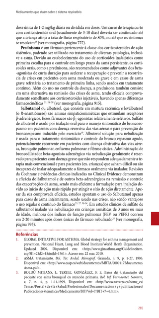 dose única de 1-2 mg/kg diária ou dividida em doses. Um curso de terapia curto
com corticosteroide oral (usualmente de 3-10 dias) deveria ser continuado até
que a criança atinja a taxa de fluxo respiratório de 80%, ou até que os sintomas
se resolvam29
(ver monografia, página 727).
Prednisona é um fármaco pertencente à classe dos corticosteroides de ação
sistêmica, podendo ser utilizado no tratamento de diversas patologias, inclusi-
ve a asma. Devido ao estabelecimento do uso de corticoides inalatórios como
primeira escolha para o controle em longo prazo da asma persistente, os corti-
coides orais, como a prednisona, são recomendados como adjuvantes dos beta-
-agonistas de curta duração para acelerar a recuperação e prevenir a recorrên-
cia de crises em pacientes com asma moderada ou grave e em casos de asma
grave refratária ao tratamento de primeira linha, sendo usados em tratamento
contínuo. Além do uso no controle da doença, a prednisona também consiste
em uma alternativa na remissão das crises de asma, tendo eficácia comprova-
damente semelhante aos corticosteroides injetáveis, havendo apenas diferenças
farmacocinéticas 21, 24- 28
(ver monografia, página 915).
Salbutamol ou albuterol, que consiste em mistura racêmica e levalbuterol
(o R-enantiômero) são aminas simpaticomiméticas que estimulam receptores
β-adrenérgicos. Esses fármacos são β2
-agonistas relativamente seletivos. Sulfato
de albuterol é usado por inalação oral para o manejo sintomático do broncoes-
pasmo em pacientes com doença reversiva das vias aéreas e para prevenção do
broncoespasmo induzido pelo exercício19
. Albuterol solução para nebulização
é usada para o tratamento sintomático e controle do bronco espasmo agudo,
potencialmente recorrente em pacientes com doença obstrutiva das vias aére-
as, bronquite pulmonar, enfisema pulmonar e fibrose cística. Administração de
broncodilatador beta-agonista adrenérgico via nebulização geralmente é reser-
vado para pacientes com doença grave que não respondem adequadamente a te-
rapia mais convencional e para pacientes (ex. crianças) que acham difícil ou são
incapazes de inalar adequadamente o fármaco oralmente via inalador. Revisões
da Cochrane e evidências clínicas indicadas no Clinical Evidence demonstram
a eficácia do Salbutamol e de outros beta-adrenérgicos na remissão e controle
das exacerbações da asma, sendo mais eficiente a formulação para inalação de-
vido ao início de ação mais rápido por atingir o sítio de ação diretamente. Ape-
sar da sua comprovada eficácia, estudos apontam o uso do Salbutamol apenas
para casos de asma intermitente, sendo usado nas crises, não sendo vantajoso
o uso regular e contínuo do fármaco25, 27, 30-34
. Em estudos clínicos de sulfato de
salbutamol inalado via nebulização em crianças asmáticas de 3 anos ou mais
de idade, melhora dos índices de função pulmonar (FEV ou PEFR) ocorreu
em 2-20 minutos após doses únicas do fármaco nebulizado35
(ver monografia,
página 995).
Referências
1.	 GLOBAL INITIATIVE FOR ASTHMA. Global strategy for asthma management and
prevention. National Heart, Lung and Blood Institute/World Heath Organization.
Updated 2009. Disponível em: <http://www.ginasthma.org/Guidelineitem.
asp??l1=2&l2=1&intId=1561>. Acesso em: 22 mar. 2010.
2.	 ASMA: tratamiento. Bol. Ter. Andal. Monograf. Granada, n. 9, p. 1-27, 1996.
Disponível em: <http://www.easp.es/web/documentos/MBTA/00001175documento.
Asma.pdf>.
3.	 BOLDÚ MITJANS, J.; TERUEL GONZÁLEZ, F. E. Bases del tratamiento del
paciente con asma bronquial en atención primaria. Bol. Inf. Farmacoter. Navarra,
v. 7, n. 4, p. 1-14,1999. Disponível em: <http://www.navarra.es/home_es/
Temas/Portal+de+la+Salud/Profesionales/Documentacion+y+publicaciones/
Publicaciones+tematicas/Medicamento/BIT/Vol+7/BIT+7+4.htm>.
285
Medicamentos que atuam sobre o sistema respiratório
 
