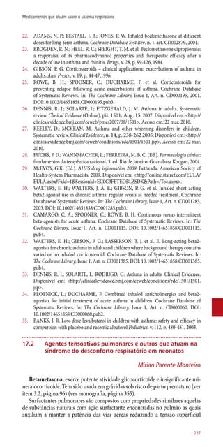 22.	 ADAMS, N. P.; BESTALL, J. B.; JONES, P. W. Inhaled beclomethasone at different
doses for long-term asthma. Cochrane Database Syst Rev. n. 1, art. CD002879, 2001.
23.	 BROGDEN, R. N.; HEEL, R. C.; SPEIGHT, T. M. et al. Beclomethasone dipropionate:
a reappraisal of its pharmacodynamic properties and therapeutic efficacy after a
decade of use in asthma and rhinitis. Drugs, v. 28, p. 99-126, 1984.
24.	 GIBSON, P. G. Corticosteroids – clinical applications: exacerbations of asthma in
adults. Aust Prescr., v. 19, p. 44-47,1996.
25.	 ROWE, B. H.; SPOONER, C.; DUCHARME, F. et al. Corticosteroids for
preventing relapse following acute exacerbations of asthma. Cochrane Database
of Systematic Reviews. In: The Cochrane Library, Issue 1, Art. n. CD000195, 2001.
DOI:10.1002/14651858.CD000195.pub3.
26.	 DENNIS, R. J.; SOLARTE, I.; FITZGERALD, J. M. Asthma in adults. Systematic
review. Clinical Evidence (Online), pii. 1501, Aug. 15, 2007. Disponível em: <http://
clinicalevidence.bmj.com/ceweb/pmc/2007/08/1501>. Acesso em: 22 mar. 2010.
27.	 KEELEY, D.; MCKEAN, M. Asthma and other wheezing disorders in children.
Systematic review. Clinical Evidence, n. 14, p. 238-262 2005. Disponível em: <http://
clinicalevidence.bmj.com/ceweb/conditions/rdc/1501/1501.jsp>. Acesso em: 22 mar.
2010.
28.	 FUCHS, F. D.; WANNMACHER, L.; FERREIRA, M. B. C. (Ed.). Farmacologia clínica:
fundamentos da terapêutica racional. 3. ed. Rio de Janeiro: Guanabara Koogan, 2004.
29.	 McEVOY, G.K. (Ed.). AHFS drug information 2009. Bethesda: American Society of
Health-System Pharmacists, 2009. Disponível em: <http://online.statref.com/EULA/
EULA.aspx?Fxld=1&Sessionld=EC0C3FETEOBLZSDK&Path=/Toc.aspx>.
30.	 WALTERS, E. H.; WALTERS, J. A. E.; GIBSON, P. G. et al. Inhaled short acting
beta2-agonist use in chronic asthma: regular versus as needed treatment. Cochrane
Database of Systematic Reviews. In: The Cochrane Library, Issue 1, Art. n. CD001285,
2003. DOI: 10.1002/14651858.CD001285.pub3.
31.	 CAMARGO, C. A.; SPOONER, C.; ROWE, B. H. Continuous versus intermittent
beta-agonists for acute asthma. Cochrane Database of Systematic Reviews. In: The
Cochrane Library, Issue 1, Art. n. CD001115. DOI: 10.1002/14651858.CD001115.
pub4.
32.	 WALTERS, E. H.; GIBSON, P. G.; LASSERSON, T. J. et al. E. Long-acting beta2-
agonistsforchronicasthmainadultsandchildrenwherebackgroundtherapycontains
varied or no inhaled corticosteroid. Cochrane Database of Systematic Reviews. In:
The Cochrane Library, Issue 1, Art. n. CD001385. DOI: 10.1002/14651858.CD001385.
pub4.
33.	 DENNIS, R. J.; SOLARTE, I.; RODRIGO, G. Asthma in adults. Clinical Evidence.
Disponível em: <http://clinicalevidence.bmj.com/ceweb/conditions/rdc/1501/1501.
jsp>.
34.	 PLOTNICK, L.; DUCHARME, F. Combined inhaled anticholinergics and beta2-
agonists for initial treatment of acute asthma in children. Cochrane Database of
Systematic Reviews. In: The Cochrane Library, Issue 1, Art. n. CD000060. DOI:
10.1002/14651858.CD000060.pub2.
35.	 BANKS, J. R. Low-dose levalbuterol in children with asthma: safety and efficacy in
comparison with placebo and racemic albuterol Pediatrics, v. 112, p. 480-481, 2003.
17.2	Agentes tensoativos pulmonares e outros que atuam na
síndrome do desconforto respiratório em neonatos
Mirian Parente Monteiro
Betametasona, exerce potente atividade glicocorticoide e insignificante mi-
neralocorticoide. Tem sido usada em grávidas sob risco de parto prematuro (ver
item 3.2, página 96) (ver monografia, página 355).
Surfactantes pulmonares são compostos com propriedades similares aquelas
de substâncias naturais com ação surfactante encontradas no pulmão as quais
auxiliam a manter a patência das vias aéreas reduzindo a tensão superficial
287
Medicamentos que atuam sobre o sistema respiratório
 