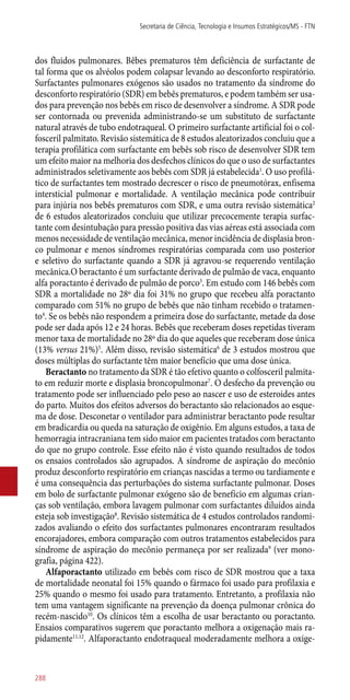 dos fluidos pulmonares. Bêbes prematuros têm deficiência de surfactante de
tal forma que os alvéolos podem colapsar levando ao desconforto respiratório.
Surfactantes pulmonares exógenos são usados no tratamento da síndrome do
desconforto respiratório (SDR) em bebês prematuros, e podem também ser usa-
dos para prevenção nos bebês em risco de desenvolver a síndrome. A SDR pode
ser contornada ou prevenida administrando-se um substituto de surfactante
natural através de tubo endotraqueal. O primeiro surfactante artificial foi o col-
fosceril palmitato. Revisão sistemática de 8 estudos aleatorizados concluiu que a
terapia profilática com surfactante em bebês sob risco de desenvolver SDR tem
um efeito maior na melhoria dos desfechos clínicos do que o uso de surfactantes
administrados seletivamente aos bebês com SDR já estabelecida1
. O uso profilá-
tico de surfactantes tem mostrado decrescer o risco de pneumotórax, enfisema
intersticial pulmonar e mortalidade. A ventilação mecânica pode contribuir
para injúria nos bebês prematuros com SDR, e uma outra revisão sistemática2
de 6 estudos aleatorizados concluiu que utilizar precocemente terapia surfac-
tante com desintubação para pressão positiva das vias aéreas está associada com
menos necessidade de ventilação mecânica, menor incidência de displasia bron-
co pulmonar e menos síndromes respiratórias comparada com uso posterior
e seletivo do surfactante quando a SDR já agravou-se requerendo ventilação
mecânica.O beractanto é um surfactante derivado de pulmão de vaca, enquanto
alfa poractanto é derivado de pulmão de porco3
. Em estudo com 146 bebês com
SDR a mortalidade no 28º dia foi 31% no grupo que recebeu alfa poractanto
comparado com 51% no grupo de bebês que não tinham recebido o tratamen-
to4
. Se os bebês não respondem a primeira dose do surfactante, metade da dose
pode ser dada após 12 e 24 horas. Bebês que receberam doses repetidas tiveram
menor taxa de mortalidade no 28º dia do que aqueles que receberam dose única
(13% versus 21%)5
. Além disso, revisão sistemática6
de 3 estudos mostrou que
doses múltiplas do surfactante têm maior benefício que uma dose única.
Beractanto no tratamento da SDR é tão efetivo quanto o colfosceril palmita-
to em reduzir morte e displasia broncopulmonar7
. O desfecho da prevenção ou
tratamento pode ser influenciado pelo peso ao nascer e uso de esteroides antes
do parto. Muitos dos efeitos adversos do beractanto são relacionados ao esque-
ma de dose. Desconetar o ventilador para administrar beractanto pode resultar
em bradicardia ou queda na saturação de oxigênio. Em alguns estudos, a taxa de
hemorragia intracraniana tem sido maior em pacientes tratados com beractanto
do que no grupo controle. Esse efeito não é visto quando resultados de todos
os ensaios controlados são agrupados. A síndrome de aspiração do mecônio
produz desconforto respiratório em crianças nascidas a termo ou tardiamente e
é uma consequência das perturbações do sistema surfactante pulmonar. Doses
em bolo de surfactante pulmonar exógeno são de benefício em algumas crian-
ças sob ventilação, embora lavagem pulmonar com surfactantes diluídos ainda
esteja sob investigação8
. Revisão sistemática de 4 estudos controlados randomi-
zados avaliando o efeito dos surfactantes pulmonares encontraram resultados
encorajadores, embora comparação com outros tratamentos estabelecidos para
síndrome de aspiração do mecônio permaneça por ser realizada9
(ver mono-
grafia, página 422).
Alfaporactanto utilizado em bebês com risco de SDR mostrou que a taxa
de mortalidade neonatal foi 15% quando o fármaco foi usado para profilaxia e
25% quando o mesmo foi usado para tratamento. Entretanto, a profilaxia não
tem uma vantagem significante na prevenção da doença pulmonar crônica do
recém-nascido10
. Os clínicos têm a escolha de usar beractanto ou poractanto.
Ensaios comparativos sugerem que poractanto melhora a oxigenação mais ra-
pidamente11,12
. Alfaporactanto endotraqueal moderadamente melhora a oxige-
Secretaria de Ciência, Tecnologia e Insumos Estratégicos/MS - FTN
288
 