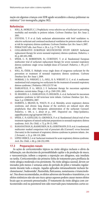 nação em algumas crianças com SDR agudo secundário a doença pulmonar ou
sistêmica13
(ver monografia, página 382).
Referências
1.	 SOLL, R.; MORLEY, C. J. Prophylactic versus selective use of surfactant in preventing
morbidity and mortality in preterm infants. Cochrane Database Syst. Rev. Issue 2,
2001.
2.	 STEVENS, T. P. et al. Early surfactant administration with brief ventilation vs.
selective surfactant and continued mechanical ventilation for preterm infants with or
at risk for respiratory distress syndrome. Cochrane Database Syst. Rev. Issue 4, 2007.
3.	 PORACTANT alfa. Aust Prescr, v. 28, n. 3, p. 77-78, 2005.
4.	 COLLABORATIVE EUROPEAN MULTICENTER STUDY GROUP. Surfactant
replacement therapy for severe neonatal respiratory distress syndrome. Pediatrics, v.
82, p. 683-691,1988.
5.	 SPEER, C. P.; ROBERTSON, B.; CURSTEDT, T. et al. Randomized European
multicenter trial of surfactant replacement therapy for severe neonatal respiratory
distress syndrome: single versus multiple doses of Curosurf. Pediatrics, v. 89, p.13-
20,1992.
6.	 SOLL, R.; ÖZEK, E. Multiple versus single doses of exogenous surfactant for the
prevention or treatment of neonatal respiratory distress syndrome. Cochrane
Database Syst. Rev. Issue 1, 2009.
7.	 HORBAR, J. D.; WRIGHT, L. L.; SOLL, R. F.; WRIGHT. E. C. et al. A multicenter
randomized trial comparing two surfactants for the treatment of neonatal respiratory
distress syndrome. J Pediatrics 1993;123:757-66.
8.	 DARGAVILLE, P. A.; MILLS, J. F. Surfactant therapy for meconium aspiration
syndrome: current status. Drugs, v. 65, p. 2569-2591, 2005.
9.	 EL SHAHED, A. I.; DARGAVILLE, P.; OHLSSON, A. et al. Surfactant for meconium
aspiration syndrome in full term/near term infants. Cochrane Database Syst. Rev.,
Issue 3, p. CD002054, 2007.
10.	 EGBERTS, J.; BRAND, R.; WALTI, H. et al. Mortality, severe respiratory distress
syndrome, and chronic lung disease of the newborn are reduced more after
prophylactic than after therapeutic administration of the surfactant Curosurf.
Pediatrics, v. 100, n. 1, about e4 p., 1997. Disponível em: <http://pediatrics.
aappublications.org/cgi/reprint/100/1/e4>.
11.	 SPEER, C. P.; GEFELLER, O.; GRONECK, P. et al. Randomised clinical trial of two
treatment regimens of natural surfactant preparations in neonatal respiratory distress
syndrome. Arch. Dis. Child., v. 72, p. F8-13, 1995.
12.	 RAMANATHAN, R,; RASMUSSEN, M. R.; GERSTMANN, D. R. et al. A randomized,
multicenter masked comparison trial of poractant alfa (Curosurf) versus beractant
(Survanta) in the treatment of respiratory distress syndrome in preterm infants. Am.
J. Perinatol., v. 21, p. 109-119, 2004.
13.	 LÓPEZ-HERCE, J. et al. Surfactant treatment for acute respiratory distress syndrome.
Arch. Dis. Child., v. 80, p. 248-252,1999.
17.3	 Preparações nasais
As ações de corticosteroides tópicos na rinite alérgica incluem o alívio da
inflamação, um decréscimo da permeabilidade capilar e da produção de muco,
e vasoconstrição; inibem a resposta a exposição aos alérgenos, seja imediata
ou tardia. Corticosteroides são primeira-linha de tratamento para profilaxia da
rinite alérgica moderada e/ou persistente. Na rinite alérgica sazonal, devem ser
iniciados pelo menos 2 semanas antes do período de pólen e tomados regular-
mente durante toda a estação. Aqueles aplicados intranasalmente incluem be-
clometasona1
, budesonida2
, flunisolida, fluticasona, nometasona e triamcinolo-
na3
. Nas doses recomendadas, os efeitos adversos são brandos e transitórios, e os
efeitos sistêmicos não são um risco; sprays aquosos podem causar menos efeitos
locais que os aerossois pressurizados. O tratamento da rinite alérgica com cor-
ticosteroides oral ou parenteral tem sido reservado para tratamentos curtos so-
289
Medicamentos que atuam sobre o sistema respiratório
 