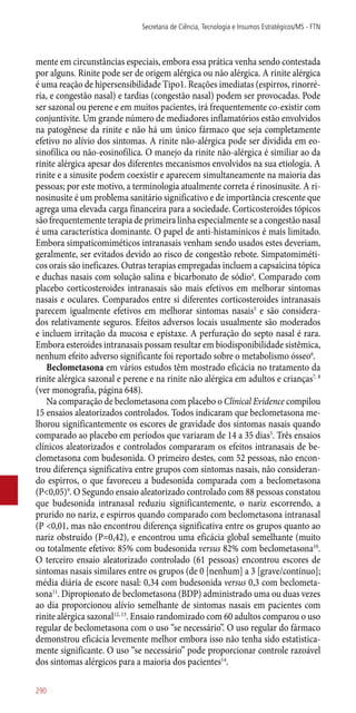 mente em circunstâncias especiais, embora essa prática venha sendo contestada
por alguns. Rinite pode ser de origem alérgica ou não alérgica. A rinite alérgica
é uma reação de hipersensibilidade Tipo1. Reações imediatas (espirros, rinorré-
ria, e congestão nasal) e tardias (congestão nasal) podem ser provocadas. Pode
ser sazonal ou perene e em muitos pacientes, irá frequentemente co-existir com
conjuntivite. Um grande número de mediadores inflamatórios estão envolvidos
na patogênese da rinite e não há um único fármaco que seja completamente
efetivo no alívio dos sintomas. A rinite ­não-alérgica pode ser dividida em eo-
sinofílica ou ­não-eosinofilica. O manejo da rinite ­não-alérgica é similiar ao da
rinite alérgica apesar dos diferentes mecanismos envolvidos na sua etiologia. A
rinite e a sinusite podem coexistir e aparecem simultaneamente na maioria das
pessoas; por este motivo, a terminologia atualmente correta é rinosinusite. A ri-
nosinusite é um problema sanitário significativo e de importância crescente que
agrega uma elevada carga financeira para a sociedade. Corticosteroides tópicos
são frequentemente terapia de primeira linha especialmente se a congestão nasal
é uma característica dominante. O papel de ­anti-histamínicos é mais limitado.
Embora simpaticomiméticos intranasais venham sendo usados estes deveriam,
geralmente, ser evitados devido ao risco de congestão rebote. Simpatomiméti-
cos orais são ineficazes. Outras terapias empregadas incluem a capsaicina tópica
e duchas nasais com solução salina e bicarbonato de sódio4
. Comparado com
placebo corticosteroides intranasais são mais efetivos em melhorar sintomas
nasais e oculares. Comparados entre si diferentes corticosteroides intranasais
parecem igualmente efetivos em melhorar sintomas nasais5
e são considera-
dos relativamente seguros. Efeitos adversos locais usualmente são moderados
e incluem irritação da mucosa e epistaxe. A perfuração do septo nasal é rara.
Embora esteroides intranasais possam resultar em biodisponibilidade sistêmica,
nenhum efeito adverso significante foi reportado sobre o metabolismo ósseo6
.
Beclometasona em vários estudos têm mostrado eficácia no tratamento da
rinite alérgica sazonal e perene e na rinite não alérgica em adultos e crianças7, 8
(ver monografia, página 648).
Na comparação de beclometasona com placebo o Clinical Evidence compilou
15 ensaios aleatorizados controlados. Todos indicaram que beclometasona me-
lhorou significantemente os escores de gravidade dos sintomas nasais quando
comparado ao placebo em períodos que variaram de 14 a 35 dias5
. Três ensaios
clínicos aleatorizados e controlados compararam os efeitos intranasais de be-
clometasona com budesonida. O primeiro destes, com 52 pessoas, não encon-
trou diferença significativa entre grupos com sintomas nasais, não consideran-
do espirros, o que favoreceu a budesonida comparada com a beclometasona
(P<0,05)9
. O Segundo ensaio aleatorizado controlado com 88 pessoas constatou
que budesonida intranasal reduziu significantemente, o nariz escorrendo, a
prurido no nariz, e espirros quando comparado com beclometasona intranasal
(P <0,01, mas não encontrou diferença significativa entre os grupos quanto ao
nariz obstruído (P=0,42), e encontrou uma eficácia global semelhante (muito
ou totalmente efetivo: 85% com budesonida versus 82% com beclometasona10
.
O terceiro ensaio aleatorizado controlado (61 pessoas) encontrou escores de
sintomas nasais similares entre os grupos (de 0 [nenhum] a 3 [grave/contínuo];
média diária de escore nasal: 0,34 com budesonida versus 0,3 com beclometa-
sona11
. Dipropionato de beclometasona (BDP) administrado uma ou duas vezes
ao dia proporcionou alívio semelhante de sintomas nasais em pacientes com
rinite alérgica sazonal12, 13
. Ensaio randomizado com 60 adultos comparou o uso
regular de beclometasona com o uso “se necessário”. O uso regular do fármaco
demonstrou eficácia levemente melhor embora isso não tenha sido estatistica-
mente significante. O uso “se necessário” pode proporcionar controle razoável
dos sintomas alérgicos para a maioria dos pacientes14
.
Secretaria de Ciência, Tecnologia e Insumos Estratégicos/MS - FTN
290
 
