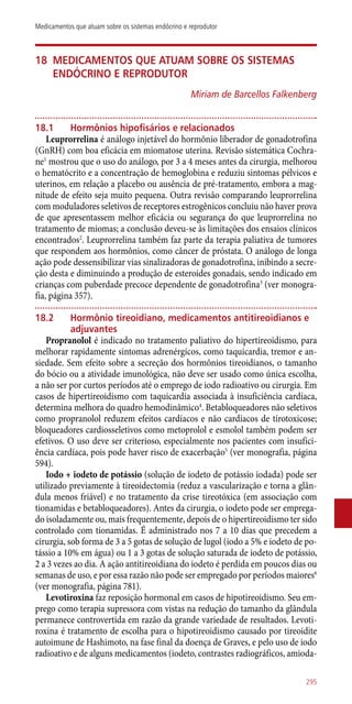 18	Medicamentos que atuam sobre os sistemas
endócrino e reprodutor
Miriam de Barcellos Falkenberg
18.1	 Hormônios hipofisários e relacionados
Leuprorrelina é análogo injetável do hormônio liberador de gonadotrofina
(GnRH) com boa eficácia em miomatose uterina. Revisão sistemática Cochra-
ne1
mostrou que o uso do análogo, por 3 a 4 meses antes da cirurgia, melhorou
o hematócrito e a concentração de hemoglobina e reduziu sintomas pélvicos e
uterinos, em relação a placebo ou ausência de pré-tratamento, embora a mag-
nitude de efeito seja muito pequena. Outra revisão comparando leuprorrelina
com moduladores seletivos de receptores estrogênicos concluiu não haver prova
de que apresentassem melhor eficácia ou segurança do que leuprorrelina no
tratamento de miomas; a conclusão deveu-se às limitações dos ensaios clínicos
encontrados2
. Leuprorrelina também faz parte da terapia paliativa de tumores
que respondem aos hormônios, como câncer de próstata. O análogo de longa
ação pode dessensibilizar vias sinalizadoras de gonadotrofina, inibindo a secre-
ção desta e diminuindo a produção de esteroides gonadais, sendo indicado em
crianças com puberdade precoce dependente de gonadotrofina3
(ver monogra-
fia, página 357).
18.2	 Hormônio tireoidiano, medicamentos antitireoidianos e
adjuvantes
Propranolol é indicado no tratamento paliativo do hipertireoidismo, para
melhorar rapidamente sintomas adrenérgicos, como taquicardia, tremor e an-
siedade. Sem efeito sobre a secreção dos hormônios tireoidianos, o tamanho
do bócio ou a atividade imunológica, não deve ser usado como única escolha,
a não ser por curtos períodos até o emprego de iodo radioativo ou cirurgia. Em
casos de hipertireoidismo com taquicardia associada à insuficiência cardíaca,
determina melhora do quadro hemodinâmico4
. Betabloqueadores não seletivos
como propranolol reduzem efeitos cardíacos e não cardíacos de tirotoxicose;
bloqueadores cardiosseletivos como metoprolol e esmolol também podem ser
efetivos. O uso deve ser criterioso, especialmente nos pacientes com insufici-
ência cardíaca, pois pode haver risco de exacerbação5
(ver monografia, página
594).
Iodo + iodeto de potássio (solução de iodeto de potássio iodada) pode ser
utilizado previamente à tireoidectomia (reduz a vascularização e torna a glân-
dula menos friável) e no tratamento da crise tireotóxica (em associação com
tionamidas e betabloqueadores). Antes da cirurgia, o iodeto pode ser emprega-
do isoladamente ou, mais frequentemente, depois de o hipertireoidismo ter sido
controlado com tionamidas. É administrado nos 7 a 10 dias que precedem a
cirurgia, sob forma de 3 a 5 gotas de solução de lugol (iodo a 5% e iodeto de po-
tássio a 10% em água) ou 1 a 3 gotas de solução saturada de iodeto de potássio,
2 a 3 vezes ao dia. A ação antitireoidiana do iodeto é perdida em poucos dias ou
semanas de uso, e por essa razão não pode ser empregado por períodos maiores6
(ver monografia, página 781).
Levotiroxina faz reposição hormonal em casos de hipotireoidismo. Seu em-
prego como terapia supressora com vistas na redução do tamanho da glândula
permanece controvertida em razão da grande variedade de resultados. Levoti-
roxina é tratamento de escolha para o hipotireoidismo causado por tireoidite
autoimune de Hashimoto, na fase final da doença de Graves, e pelo uso de iodo
radioativo e de alguns medicamentos (iodeto, contrastes radiográficos, amioda-
295
Medicamentos que atuam sobre os sistemas endócrino e reprodutor
 