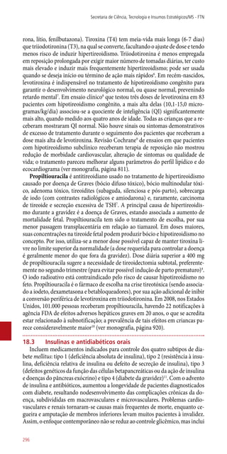 rona, lítio, fenilbutazona). Tiroxina (T4) tem meia-vida mais longa (6-7 dias)
que triiodotironina (T3), na qual se converte, facultando o ajuste de dose e tendo
menos risco de induzir hipertireoidismo. Triiodotironina é menos empregada
em reposição prolongada por exigir maior número de tomadas diárias, ter custo
mais elevado e induzir mais frequentemente hipertireoidismo; pode ser usada
quando se deseja início ou término de ação mais rápidos6
. Em recém-nascidos,
levotiroxina é indispensável no tratamento de hipotireoidismo congênito para
garantir o desenvolvimento neurológico normal, ou quase normal, prevenindo
retardo mental7
. Em ensaio clínico8
que testou três doses de levotiroxina em 83
pacientes com hipotireoidismo congênito, a mais alta delas (10,1-15,0 micro-
gramas/kg/dia) associou-se a quociente de inteligência (QI) significantemente
mais alto, quando medido aos quatro anos de idade. Todas as crianças que a re-
ceberam mostraram QI normal. Não houve sinais ou sintomas demonstrativos
de excesso de tratamento durante o seguimento dos pacientes que receberam a
dose mais alta de levotiroxina. Revisão Cochrane9
de ensaios em que pacientes
com hipotireoidismo subclínico receberam terapia de reposição não mostrou
redução de morbidade cardiovascular, alteração de sintomas ou qualidade de
vida; o tratamento pareceu melhorar alguns parâmetros do perfil lipídico e do
ecocardiograma (ver monografia, página 811).
Propiltiouracila é antitireoidiano usado no tratamento de hipertireoidismo
causado por doença de Graves (bócio difuso tóxico), bócio multinodular tóxi-
co, adenoma tóxico, tireoidites (subaguda, silenciosa e ­pós-parto), sobrecarga
de iodo (com contrastes radiológicos e amiodarona) e, raramente, carcinoma
de tireoide e secreção excessiva de TSH7
. A principal causa de hipertireoidis-
mo durante a gravidez é a doença de Graves, estando associada a aumento de
mortalidade fetal. Propiltiouracila tem sido o tratamento de escolha, por sua
menor passagem transplacentária em relação ao tiamazol. Em doses maiores,
suas concentrações na tireoide fetal podem produzir bócio e hipotireoidismo no
concepto. Por isso, utiliza-se a menor dose possível capaz de manter tiroxina li-
vre no limite superior da normalidade (a dose requerida para controlar a doença
é geralmente menor do que fora da gravidez). Dose diária superior a 400 mg
de propiltiouracila sugere a necessidade de tireoidectomia subtotal, preferente-
mente no segundo trimestre (para evitar possível indução de parto prematuro)4
.
O iodo radioativo está contraindicado pelo risco de causar hipotireoidismo no
feto. Propiltiouracila é o fármaco de escolha na crise tireotóxica (sendo associa-
do a iodeto, dexametasona e betabloqueadores), por sua ação adicional de inibir
a conversão periférica de levotiroxina em triiodotironina. Em 2008, nos Estados
Unidos, 101.000 pessoas receberam propiltiouracila, havendo 22 notificações à
agência FDA de efeitos adversos hepáticos graves em 20 anos, o que se acredita
estar relacionado à subnotificação; a prevalência de tais efeitos em criancas pa-
rece consideravelmente maior10
(ver monografia, página 920).
18.3	 Insulinas e antidiabéticos orais
Incluem medicamentos indicados para controle dos quatro subtipos de dia-
bete mellitus: tipo 1 (deficiência absoluta de insulina), tipo 2 (resistência à insu-
lina, deficiência relativa de insulina ou defeito de secreção de insulina), tipo 3
(defeitos genéticos da função das células betapancreáticas ou da ação de insulina
e doenças do pâncreas exócrino) e tipo 4 (diabete da gravidez)11
. Com o advento
de insulina e antibióticos, aumentou a longevidade de pacientes diagnosticados
com diabete, resultando nodesenvolvimento das complicações crônicas da do-
ença, subdivididas em macrovasculares e microvasculares. Problemas cardio-
vasculares e renais tornaram-se causas mais frequentes de morte, enquanto ce-
gueira e amputação de membros inferiores levam muitos pacientes à invalidez.
Assim, o enfoque contemporâneo não se reduz ao controle glicêmico, mas inclui
Secretaria de Ciência, Tecnologia e Insumos Estratégicos/MS - FTN
296
 