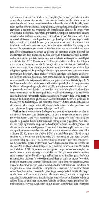 a prevenção primária e secundária das complicações da doença, indicando ain-
da o diabetes como fator de risco para doença cardiovascular. Atualmente, os
desfechos de real interesse compreendem: sobrevida, qualidade de vida, resul-
tados agudos (sobre sintomas, hiperglicemia, cetoacidose, coma hiperosmolar),
prevenção e redução na progressão de complicações clínicas de longo prazo
(retinopatia, nefropatia, neuropatia periférica, neuropatia autonômica, enfarte
do miocárdio, acidente vascular encefálico, doença vascular periférica), dimi-
nuição de efeitos adversos (hipoglicemia e ganho de peso), além de repercussão
física, emocional e social da doença e do tratamento para o indivíduo e sua
família. Para alcançar tais resultados, aplica-se dieta, atividade física, esquemas
flexivos de administração diária de insulina e/ou uso de antidiabéticos orais
para obter concentrações séricas de glicose tão próximas quanto possível das
encontradas em ­não-diabéticos. Dieta e exercício físico regular são recomen-
dados pelo menos por três meses antes da instalação de terapia farmacológica
em diabete tipo 212, 13
. Dados sobre o efeito preventivo de alimentos íntegros
em relação ao desenvolvimento da doença são inconsistentes, necessitando-se
de ensaios controlados aleatórios adequadamente planejados para identificar
subgrupos genéticos da população de risco que seriam mais sensivos a uma
intervenção dietética14
. Meta-análise15
revelou benefício significante do exercí-
cio físico no controle glicêmico, bem como redução de triglicerídeos (mas não
do colesterol) e da adiposidade visceral em pacientes com diabete tipo 2. As
insulinas têm benefício definido em diferentes tipos de diabete, enquanto sul-
fonilureias de segunda geração são a escolha no tratamento de diabete tipo 2.
As provas de melhor eficácia ou menor incidência de hipoglicemia de sulfoni-
lureias mais novas são de baixa qualidade, mas há demonstrações de moderada
qualidade de que glimepirida e gliclazida apresentem efetividade semelhante na
redução da hemoglobina glicosilada16
. Metformina tem benefício definido no
tratamento de diabete tipo 2 em pacientes obesos13
. Outros antidiabéticos orais
são considerados coadjuvantes, até porque ainda faltam estudos que levem em
conta efeitos de longo prazo e desfechos primordiais12
.
Metformina é representante das biguanidas e constitui a primeira escolha no
tratamento de obesos com diabete tipo 2, no qual a resistência à insulina é o fa-
tor preponderante. Em revisão sistemática17
que comparou metformina a dieta
isolada ou placebo, houve diminuição de hemoglobina glicosilada. Não ocor-
reu diferença significante no peso médio dos participantes dos três grupos. Em
obesos, metformina, usada para obter controle intensivo de glicemia, mostrou-
-se significantemente melhor em reduzir eventos macrovasculares associados
a diabete (32%), morte por diabete (42%) e mortalidade geral (36%) do que
insulina ou sulfonilureias em diabete tipo 218
; relacionou-se com perda de peso,
e os eventos hipoglicêmicos não diferiram entre os grupos com metformina ver-
sus dieta isolada. Assim, metformina é considerada como primeira escolha em
obesos (IMC>30) com diabete tipo 2. Revisão Cochrane19
analisou 29 estudos
que incluíram 5.259 obesos ou com sobrepeso, comparando monoterapia com
metformina a outras estratégias antidiabéticas. Em pacientes obesos, metfor-
mina mostrou maior benefício que sulfonilureias ou insulina para desfechos
relacionados a diabetes (p = 0,009) e mortalidade de todas as causas (p = 0,03).
Benefício significante também foi encontrado sobre controle glicêmico, peso
corporal, dislipidemia e pressão arterial diastólica; sulfonilureias, inibidores da
alfaglicosidase, tiazolidinodionas, meglitinidas, insulina e dieta apresentaram
menor benefício sobre controle de glicemia, peso corporal e teores lipídicos que
metformina. Acidose lática é considerada evento raro, desde que se respeitem
contraindicações, tais como insuficiências renal e hepática, história prévia de
acidose lática de qualquer causa, insuficiência cardíaca, doença pulmonar obs-
trutiva crônica. Revisão Cochrane20
de 206 estudos comparados e de coorte não
297
Medicamentos que atuam sobre os sistemas endócrino e reprodutor
 