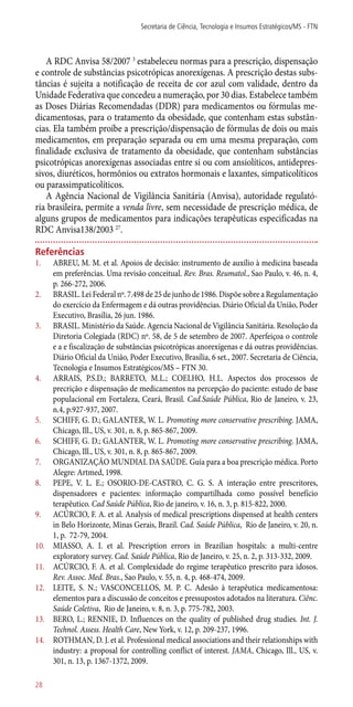 A RDC Anvisa 58/2007 3
estabeleceu normas para a prescrição, dispensação
e controle de substâncias psicotrópicas anorexígenas. A prescrição destas subs-
tâncias é sujeita a notificação de receita de cor azul com validade, dentro da
Unidade Federativa que concedeu a numeração, por 30 dias. Estabelece também
as Doses Diárias Recomendadas (DDR) para medicamentos ou fórmulas me-
dicamentosas, para o tratamento da obesidade, que contenham estas substân-
cias. Ela também proíbe a prescrição/dispensação de fórmulas de dois ou mais
medicamentos, em preparação separada ou em uma mesma preparação, com
finalidade exclusiva de tratamento da obesidade, que contenham substâncias
psicotrópicas anorexígenas associadas entre si ou com ansiolíticos, antidepres-
sivos, diuréticos, hormônios ou extratos hormonais e laxantes, simpaticolíticos
ou parassimpaticolíticos.
A Agência Nacional de Vigilância Sanitária (Anvisa), autoridade regulató-
ria brasileira, permite a venda livre, sem necessidade de prescrição médica, de
alguns grupos de medicamentos para indicações terapêuticas especificadas na
RDC Anvisa138/2003 27
.
Referências
1.	 ABREU, M. M. et al. Apoios de decisão: instrumento de auxílio à medicina baseada
em preferências. Uma revisão conceitual. Rev. Bras. Reumatol., Sao Paulo, v. 46, n. 4,
p. 266-272, 2006.
2.	 BRASIL. Lei Federal nº. 7.498 de 25 de junho de 1986. Dispõe sobre a Regulamentação
do exercício da Enfermagem e dá outras providências. Diário Oficial da União, Poder
Executivo, Brasília, 26 jun. 1986.
3.	 BRASIL. Ministério da Saúde. Agencia Nacional de Vigilância Sanitária. Resolução da
Diretoria Colegiada (RDC) nº. 58, de 5 de setembro de 2007. Aperfeiçoa o controle
e a e fiscalização de substâncias psicotrópicas anorexígenas e dá outras providências.
Diário Oficial da União, Poder Executivo, Brasília, 6 set., 2007. Secretaria de Ciência,
Tecnologia e Insumos Estratégicos/MS – FTN 30.
4.	 ARRAIS, P.S.D.; BARRETO, M.L.; COELHO, H.L. Aspectos dos processos de
precrição e dispensação de medicamentos na percepção do paciente: estudo de base
populacional em Fortaleza, Ceará, Brasil. Cad.Saúde Pública, Rio de Janeiro, v. 23,
n.4, p.927-937, 2007.
5.	 SCHIFF, G. D.; GALANTER, W. L. Promoting more conservative prescribing. JAMA,
Chicago, Ill., US, v. 301, n. 8, p. 865-867, 2009.
6.	 SCHIFF, G. D.; GALANTER, W. L. Promoting more conservative prescribing. JAMA,
Chicago, Ill., US, v. 301, n. 8, p. 865-867, 2009.
7.	 ORGANIZAÇÃO MUNDIAL DA SAÚDE. Guia para a boa prescrição médica. Porto
Alegre: Artmed, 1998.
8.	 PEPE, V. L. E.; OSORIO-DE-CASTRO, C. G. S. A interação entre prescritores,
dispensadores e pacientes: informação compartilhada como possível benefício
terapêutico. Cad Saúde Pública, Rio de janeiro, v. 16, n. 3, p. 815-822, 2000.
9.	 ACÚRCIO, F. A. et al. Analysis of medical prescriptions dispensed at health centers
in Belo Horizonte, Minas Gerais, Brazil. Cad. Saúde Pública, Rio de Janeiro, v. 20, n.
1, p. 72-79, 2004.
10.	 MIASSO, A. I. et al. Prescription errors in Brazilian hospitals: a multi-centre
exploratory survey. Cad. Saúde Pública, Rio de Janeiro, v. 25, n. 2, p. 313-332, 2009.
11.	 ACÚRCIO, F. A. et al. Complexidade do regime terapêutico prescrito para idosos.
Rev. Assoc. Med. Bras., Sao Paulo, v. 55, n. 4, p. 468-474, 2009.
12.	 LEITE, S. N.; VASCONCELLOS, M. P. C. Adesão à terapêutica medicamentosa:
elementos para a discussão de conceitos e pressupostos adotados na literatura. Ciênc.
Saúde Coletiva, Rio de Janeiro, v. 8, n. 3, p. 775-782, 2003.
13.	 BERO, L.; RENNIE, D. Influences on the quality of published drug studies. Int. J.
Technol. Assess. Health Care, New York, v. 12, p. 209-237, 1996.
14.	 ROTHMAN, D. J. et al. Professional medical associations and their relationships with
industry: a proposal for controlling conflict of interest. JAMA, Chicago, Ill., US, v.
301, n. 13, p. 1367-1372, 2009.
Secretaria de Ciência, Tecnologia e Insumos Estratégicos/MS - FTN
28
 