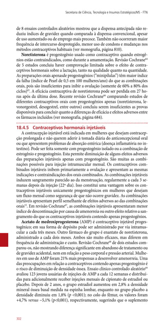 de 8 ensaios controlados aleatórios mostrou que a dispensa antecipada não re-
duziu índices de gravidez quando comparada à dispensa convencional, apesar
de uso aumentado ou de emprego mais precoce. Também não ocorreram maior
frequência de intercurso desprotegido, menor uso de condons e mudanças nos
métodos contraceptivos habituais (ver monografia, página 810).
Noretisterona é progestogênio usado como contraceptivo quando estrogê-
nios estão contraindicados, como durante a amamentação. Revisão Cochrane64
de 5 estudos concluiu haver comprovação limitada sobre o efeito de contra-
ceptivos hormonais sobre a lactação, tanto na qualidade quanto na quantidade.
As preparações orais apenasde progestogênios (“minipílulas”) têm maior índice
da falha (índice de Pearl de 0,5 em 100 mulheres/ano) do que as combinações
orais, pois são insuficientes para inibir a ovulação (somente de 60% a 80% dos
ciclos)65
. A eficácia contraceptiva de noretisterona pode ser perdida em 27 ho-
ras após da última dose. Recente revisão Cochrane66
comparando estudos de
diferentes contraceptivos orais com progestogênios apenas (noretisterona, le-
vonorgestrel, desogestrel, entre outros) concluiu serem insuficientes as provas
disponíveis para concluir quanto a diferenças de eficácia e efeitos adversos entre
os fármacos incluídos (ver monografia, página 684).
18.4.5	 Contraceptivos hormonais injetáveis
A contracepção injetável está indicada em mulheres que desejam contracep-
ção prolongada e não querem aderir à tomada diária do anticoncepcional oral
ou que apresentem problemas de absorção entérica (doença inflamatória no in-
testino). Pode ser feita somente com progestogênio isolado ou a combinação de
estrogênio e progestogênio. Esta permite diminuição de alguns efeitos adversos
das preparações injetáveis apenas com progestogênio. São muitas as combi-
nações possíveis para injeção intramuscular mensal. Os contraceptivos com-
binados injetáveis inibem primariamente a ovulação e apresentam as mesmas
indicações e contraindicações dos orais combinados. As combinações injetáveis
induzem sangramento parecido ao da menstruação, regularmente a cada 3 se-
manas depois da injeção (22º dia). Isso constitui uma vantagem sobre os con-
traceptivos injetáveis unicamente progestogênicos em mulheres que desejam
um fluxo mensal como segurança de que não ocorre gravidez. As combinações
injetáveis apresentam perfil semelhante de efeitos adversos ao das combinações
orais53
. Em revisão Cochrane67
, as combinações injetáveis apresentaram menor
índice de descontinuação por causa de amenorreia ou outro efeito relativo a san-
gramento do que os contraceptivos injetáveis contendo apenas progestogênios.
Acetato de medroxiprogesterona (AMP) é contraceptivo injetável proges-
togênico; em sua forma de depósito pode ser administrado por via intramus-
cular a cada três meses. Outro fármaco do grupo é enantato de noretisterona,
administrado a cada dois meses. Ambos são muito eficazes, mas diferem em
fre­quência de administração e custo. Revisão Cochrane68
de dois estudos com-
parou-os, não mostrando diferença significante em abandono de tratamento ou
de gravidez acidental, nem em relação a peso corporal e pressão arterial. Mulhe-
res em uso de AMP foram 21% mais propensas a desenvolver amenorreia. Uma
das preocupações em relação a contraceptivos contendo apenas progestogênio é
o risco de diminuição de densidade óssea. Ensaio clínico controlado aleatório69
avaliou 123 jovens usuárias de injeções de AMP a cada 12 semanas e distribuí-
das para adicionalmente receber injeções mensais de cipionato de estradiol ou
placebo. Depois de 2 anos, o grupo estradiol aumentou em 2,8% a densidade
mineral óssea basal medida na espinha lombar, enquanto no grupo placebo a
densidade diminuiu em 1,8% (p <0,001); no colo do fêmur, os valores foram
+4,7% versus −5,1% (p<0,001), respectivamente, sugerindo que o suplemento
Secretaria de Ciência, Tecnologia e Insumos Estratégicos/MS - FTN
302
 