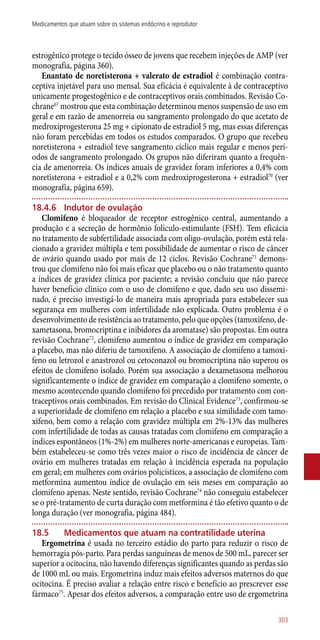 estrogênico protege o tecido ósseo de jovens que recebem injeções de AMP (ver
monografia, página 360).
Enantato de noretisterona + valerato de estradiol é combinação contra-
ceptiva injetável para uso mensal. Sua eficácia é equivalente à de contraceptivo
unicamente progestogênico e de contraceptivos orais combinados. Revisão Co-
chrane67
mostrou que esta combinação determinou menos suspensão de uso em
geral e em razão de amenorreia ou sangramento prolongado do que acetato de
medroxiprogesterona 25 mg + cipionato de estradiol 5 mg, mas essas diferenças
não foram percebidas em todos os estudos comparados. O grupo que recebeu
noretisterona + estradiol teve sangramento cíclico mais regular e menos perí-
odos de sangramento prolongado. Os grupos não diferiram quanto a frequên-
cia de amenorreia. Os índices anuais de gravidez foram inferiores a 0,4% com
noretisterona + estradiol e a 0,2% com medroxiprogesterona + estradiol70
(ver
monografia, página 659).
18.4.6	 Indutor de ovulação
Clomifeno é bloqueador de receptor estrogênico central, aumentando a
produção e a secreção de hormônio folículo-estimulante (FSH). Tem eficácia
no tratamento de subfertilidade associada com oligo-ovulação, porém está rela-
cionado a gravidez múltipla e tem possibilidade de aumentar o risco de câncer
de ovário quando usado por mais de 12 ciclos. Revisão Cochrane71
demons-
trou que clomifeno não foi mais eficaz que placebo ou o não tratamento quanto
a índices de gravidez clínica por paciente; a revisão concluiu que não parece
haver benefício clínico com o uso de clomifeno e que, dado seu uso dissemi-
nado, é preciso investigá-lo de maneira mais apropriada para estabelecer sua
segurança em mulheres com infertilidade não explicada. Outro problema é o
desenvolvimento de resistência ao tratamento, pelo que opções (tamoxifeno, de-
xametasona, bromocriptina e inibidores da aromatase) são propostas. Em outra
revisão Cochrane72
, clomifeno aumentou o índice de gravidez em comparação
a placebo, mas não diferiu de tamoxifeno. A associação de clomifeno a tamoxi-
feno ou letrozol e anastrozol ou cetoconazol ou bromocriptina não superou os
efeitos de clomifeno isolado. Porém sua associação a dexametasona melhorou
significantemente o índice de gravidez em comparação a clomifeno somente, o
mesmo acontecendo quando clomifeno foi precedido por tratamento com con-
traceptivos orais combinados. Em revisão do Clinical Evidence73
, confirmou-se
a superioridade de clomifeno em relação a placebo e sua similidade com tamo-
xifeno, bem como a relação com gravidez múltipla em 2%-13% das mulheres
com infertilidade de todas as causas tratadas com clomifeno em comparação a
índices espontâneos (1%-2%) em mulheres norte-americanas e europeias. Tam-
bém estabeleceu-se como três vezes maior o risco de incidência de câncer de
ovário em mulheres tratadas em relação à incidência esperada na população
em geral; em mulheres com ovários policísticos, a associação de clomifeno com
metformina aumentou índice de ovulação em seis meses em comparação ao
clomifeno apenas. Neste sentido, revisão Cochrane74
não conseguiu estabelecer
se o pré-tratamento de curta duração com metformina é tão efetivo quanto o de
longa duração (ver monografia, página 484).
18.5	Medicamentos que atuam na contratilidade uterina
Ergometrina é usada no terceiro estádio do parto para reduzir o risco de
hemorragia ­pós-parto. Para perdas sanguíneas de menos de 500 mL, parecer ser
superior a ocitocina, não havendo diferenças significantes quando as perdas são
de 1000 mL ou mais. Ergometrina induz mais efeitos adversos maternos do que
ocitocina. É preciso avaliar a relação entre risco e benefício ao prescrever esse
fármaco75
. Apesar dos efeitos adversos, a comparação entre uso de ergometrina
303
Medicamentos que atuam sobre os sistemas endócrino e reprodutor
 