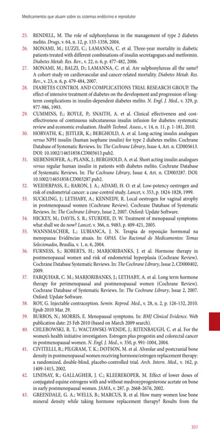 25.	 RENDELL, M. The role of sulphonylureas in the management of type 2 diabetes
melito. Drugs, v. 64, n. 12, p. 133-1358, 2004.
26.	 MONAMI, M.; LUZZI, C.; LAMANNA, C. et al. Three-year mortality in diabetic
patients treated with different combinations of insulin secretagogues and metformin.
Diabetes Metab. Res. Rev., v. 22, n. 6, p. 477-482, 2006.
27.	 MONAMI, M.; BALZI, D.; LAMANNA, C. et al. Are sulphonylureas all the same?
A cohort study on cardiovascular and cancer-related mortality. Diabetes Metab. Res.
Rev., v. 23, n. 6, p. 479-484, 2007.
28.	 DIABETES CONTROL AND COMPLICATIONS TRIAL RESEARCH GROUP. The
effect of intensive treatment of diabetes on the development and progression of long-
term complications in insulin-dependent diabetes melito. N. Engl. J. Med., v. 329, p.
977-986, 1993.
29.	 CUMMINS, E.; ROYLE, P.; SNAITH, A. et al. Clinical effectiveness and cost-
effectiveness of continuous subcutaneous insulin infusion for diabetes: systematic
review and economic evaluation. Health Technol. Assess., v. 14, n. 11, p. 1-181, 2010.
30.	 HORVATH, K.; JEITLER, K.; BERGHOLD, A. et al. Long-acting insulin analogues
versus NPH insulin (human isophane insulin) for type 2 diabetes melito. Cochrane
Database of Systematic Reviews. In: The Cochrane Library, Issue 4, Art. n. CD005613.
DOI: 10.1002/14651858.CD005613.pub2.
31.	 SIEBENHOFER, A.; PLANK, J.; BERGHOLD, A. et al. Short acting insulin analogues
versus regular human insulin in patients with diabetes melito. Cochrane Database
of Systematic Reviews. In: The Cochrane Library, Issue 4, Art. n. CD003287. DOI:
10.1002/14651858.CD003287.pub2.
32.	 WEIDERPASS, E.; BARON, J. A.; ADAMI, H. O. et al. Low-potency oestrogen and
risk of endometrial cancer: a case-control study. Lancet, v. 353, p. 1824-1828, 1999.
33.	 SUCKLING, J.; LETHABY, A.; KENNEDY, R. Local oestrogen for vaginal atrophy
in postmenopausal women (Cochrane Review). Cochrane Database of Systematic
Reviews. In: The Cochrane Library, Issue 2, 2007. Oxford: Update Software.
34.	 HICKEY, M.; DAVIS, S. R.; STURDEE, D. W. Treatment of menopausal symptoms:
what shall we do now? Lancet, v. 366, n. 9483, p. 409-421, 2005.
35.	 WANNMACHER, L.; LUBIANCA, J. N. Terapia de reposição hormonal na
menopausa: Evidências atuais. In: OPAS. Uso Racional de Medicamentos: Temas
Selecionados, Brasília, v. 1, n. 6, 2004.
36.	 FURNESS, S.; ROBERTS, H.; MARJORIBANKS, J. et al. Hormone therapy in
postmenopausal women and risk of endometrial hyperplasia (Cochrane Review).
Cochrane Database Systematic Reviews. In: The Cochrane Library, Issue 2, CD000402,
2009.
37.	 FARQUHAR, C. M.; MARJORIBANKS, J.; LETHABY, A. et al. Long term hormone
therapy for perimenopausal and postmenopausal women (Cochrane Review).
Cochrane Database of Systematic Reviews. In: The Cochrane Library, Issue 2, 2007.
Oxford: Update Software.
38.	 ROY, G. Injectable contraception. Semin. Reprod. Med., v. 28, n. 2, p. 126-132, 2010.
Epub 2010 Mar. 29.
39.	 BURBOS, N.; MORRIS, E. Menopausal symptoms. In: BMJ Clinical Evidence. Web
publication date: 25 Feb 2010 (based on March 2009 search).
40.	 CHLEBOWSKI, R. T.; WACTAWSKI-WENDE, J.; RITENBAUGH, C. et al. For the
women’s health initiative investigators. Estrogen plus progestin and colorectal cancer
in postmenopausal women. N. Engl. J. Med., v. 350, p. 991-1004, 2004.
41.	 CIVITELLI, R.; PILGRAM, T. K.; DOTSON, M. et al. Alveolar and postcranial bone
density in postmenopausal women receiving hormone/estrogen replacement therapy:
a randomized, double-blind, placebo-controlled trial. Arch. Intern. Med., v. 162, p.
1409-1415, 2002.
42.	 LINDSAY, R.; GALLAGHER, J. C.; KLEEREKOPER, M. Effect of lower doses of
conjugated equine estrogens with and without medroxyprogesterone acetate on bone
in early postmenopausal women. JAMA, v. 287, p. 2668-2676, 2002.
43.	 GREENDALE, G. A.; WELLS, B.; MARCUS, R. et al. How many women lose bone
mineral density while taking hormone replacement therapy? Results from the
307
Medicamentos que atuam sobre os sistemas endócrino e reprodutor
 