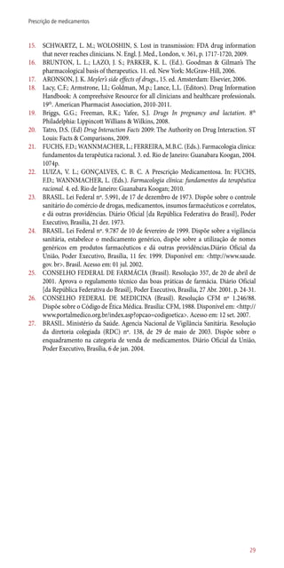 15.	 SCHWARTZ, L. M.; WOLOSHIN, S. Lost in transmission: FDA drug information
that never reaches clinicians. N. Engl. J. Med., London, v. 361, p. 1717-1720, 2009.
16.	 BRUNTON, L. L.; LAZO, J. S.; PARKER, K. L. (Ed.). Goodman & Gilman’s The
pharmacological basis of therapeutics. 11. ed. New York: McGraw-Hill, 2006.
17.	 ARONSON, J. K. Meyler’s side effects of drugs., 15. ed. Amsterdam: Elsevier, 2006.
18.	 Lacy, C.F.; Armstrone, LL; Goldman, M.p.; Lance, L.L. (Editors). Drug Information
Handbook: A compreehsive Resource for all clinicians and healthcare professionals.
19th
. American Pharmacist Association, 2010-2011.
19.	 Briggs, G.G.; Freeman, R.K.; Yafee, S.J. Drugs In pregnancy and lactation. 8th
Philadelphia: Lippincott Willians & Wilkins, 2008.
20.	 Tatro, D.S. (Ed) Drug Interaction Facts 2009: The Authority on Drug Interaction. ST
Louis: Facts & Comparisons, 2009.
21.	 FUCHS, F.D.; WANNMACHER, L.; FERREIRA, M.B.C. (Eds.). Farmacologia clínica:
fundamentos da terapêutica racional. 3. ed. Rio de Janeiro: Guanabara Koogan, 2004.
1074p.
22.	 LUIZA, V. L.; GONÇALVES, C. B. C. A Prescrição Medicamentosa. In: FUCHS,
F.D.; WANNMACHER, L. (Eds.). Farmacologia clínica: fundamentos da terapêutica
racional. 4. ed. Rio de Janeiro: Guanabara Koogan; 2010.
23.	 BRASIL. Lei Federal nº. 5.991, de 17 de dezembro de 1973. Dispõe sobre o controle
sanitário do comércio de drogas, medicamentos, insumos farmacêuticos e correlatos,
e dá outras providências. Diário Oficial [da República Federativa do Brasil], Poder
Executivo, Brasília, 21 dez. 1973.
24.	 BRASIL. Lei Federal nº. 9.787 de 10 de fevereiro de 1999. Dispõe sobre a vigilância
sanitária, estabelece o medicamento genérico, dispõe sobre a utilização de nomes
genéricos em produtos farmacêuticos e dá outras providências.Diário Oficial da
União, Poder Executivo, Brasília, 11 fev. 1999. Disponível em: <http://www.saude.
gov. br>. Brasil. Acesso em: 01 jul. 2002.
25.	 CONSELHO FEDERAL DE FARMÁCIA (Brasil). Resolução 357, de 20 de abril de
2001. Aprova o regulamento técnico das boas práticas de farmácia. Diário Oficial
[da República Federativa do Brasil], Poder Executivo, Brasília, 27 Abr. 2001. p. 24-31.
26.	 CONSELHO FEDERAL DE MEDICINA (Brasil). Resolução CFM nº 1.246/88.
Dispõe sobre o Código de Ética Médica. Brasília: CFM, 1988. Disponível em: <http://
www.portalmedico.org.br/index.asp?opcao=codigoetica>. Acesso em: 12 set. 2007.
27.	 BRASIL. Ministério da Saúde. Agencia Nacional de Vigilância Sanitária. Resolução
da diretoria colegiada (RDC) nº. 138, de 29 de maio de 2003. Dispõe sobre o
enquadramento na categoria de venda de medicamentos. Diário Oficial da União,
Poder Executivo, Brasília, 6 de jan. 2004.
29
Prescrição de medicamentos
 