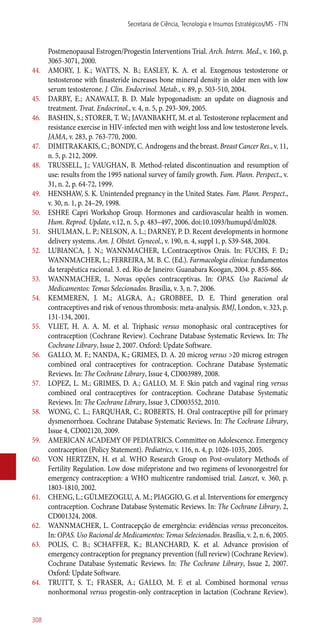 Postmenopausal Estrogen/Progestin Interventions Trial. Arch. Intern. Med., v. 160, p.
3065-3071, 2000.
44.	 AMORY, J. K.; WATTS, N. B.; EASLEY, K. A. et al. Exogenous testosterone or
testosterone with finasteride increases bone mineral density in older men with low
serum testosterone. J. Clin. Endocrinol. Metab., v. 89, p. 503-510, 2004.
45.	 DARBY, E.; ANAWALT, B. D. Male hypogonadism: an update on diagnosis and
treatment. Treat. Endocrinol., v. 4, n. 5, p. 293-309, 2005.
46.	 BASHIN, S.; STORER, T. W.; JAVANBAKHT, M. et al. Testosterone replacement and
resistance exercise in HIV-infected men with weight loss and low testosterone levels.
JAMA, v. 283, p. 763-770, 2000.
47.	 DIMITRAKAKIS, C.; BONDY, C. Androgens and the breast. Breast Cancer Res., v. 11,
n. 5, p. 212, 2009.
48.	 TRUSSELL, J.; VAUGHAN, B. Method-related discontinuation and resumption of
use: results from the 1995 national survey of family growth. Fam. Plann. Perspect., v.
31, n. 2, p. 64-72, 1999.
49.	 HENSHAW, S. K. Unintended pregnancy in the United States. Fam. Plann. Perspect.,
v. 30, n. 1, p. 24–29, 1998.
50.	 ESHRE Capri Workshop Group. Hormones and cardiovascular health in women.
Hum. Reprod. Update, v.12, n. 5, p. 483–497, 2006. doi:10.1093/humupd/dml028.
51.	 SHULMAN, L. P.; NELSON, A. L.; DARNEY, P. D. Recent developments in hormone
delivery systems. Am. J. Obstet. Gynecol., v. 190, n. 4, suppl 1, p. S39-S48, 2004.
52.	 LUBIANCA, J. N.; WANNMACHER, L.Contraceptivos Orais. In: FUCHS, F. D.;
WANNMACHER, L.; FERREIRA, M. B. C. (Ed.). Farmacologia clínica: fundamentos
da terapêutica racional. 3. ed. Rio de Janeiro: Guanabara Koogan, 2004. p. 855-866.
53.	 WANNMACHER, L. Novas opções contraceptivas. In: OPAS. Uso Racional de
Medicamentos: Temas Selecionados. Brasília, v. 3, n. 7, 2006.
54.	 KEMMEREN, J. M.; ALGRA, A.; GROBBEE, D. E. Third generation oral
contraceptives and risk of venous thrombosis: meta-analysis. BMJ, London, v. 323, p.
131-134, 2001.
55.	 VLIET, H. A. A. M. et al. Triphasic versus monophasic oral contraceptives for
contraception (Cochrane Review). Cochrane Database Systematic Reviews. In: The
Cochrane Library, Issue 2, 2007. Oxford: Update Software.
56.	 GALLO, M. F.; NANDA, K.; GRIMES, D. A. 20 microg versus >20 microg estrogen
combined oral contraceptives for contraception. Cochrane Database Systematic
Reviews. In: The Cochrane Library, Issue 4, CD003989, 2008.
57.	 LOPEZ, L. M.; GRIMES, D. A.; GALLO, M. F. Skin patch and vaginal ring versus
combined oral contraceptives for contraception. Cochrane Database Systematic
Reviews. In: The Cochrane Library, Issue 3, CD003552, 2010.
58.	 WONG, C. L.; FARQUHAR, C.; ROBERTS, H. Oral contraceptive pill for primary
dysmenorrhoea. Cochrane Database Systematic Reviews. In: The Cochrane Library,
Issue 4, CD002120, 2009.
59.	 AMERICAN ACADEMY OF PEDIATRICS. Committee on Adolescence. Emergency
contraception (Policy Statement). Pediatrics, v. 116, n. 4, p. 1026-1035, 2005.
60.	 VON HERTZEN, H. et al. WHO Research Group on Post-ovulatory Methods of
Fertility Regulation. Low dose mifepristone and two regimens of levonorgestrel for
emergency contraception: a WHO multicentre randomised trial. Lancet, v. 360, p.
1803-1810, 2002.
61.	 CHENG, L.; GÜLMEZOGLU, A. M.; PIAGGIO, G. et al. Interventions for emergency
contraception. Cochrane Database Systematic Reviews. In: The Cochrane Library, 2,
CD001324, 2008.
62.	 WANNMACHER, L. Contracepção de emergência: evidências versus preconceitos.
In: OPAS. Uso Racional de Medicamentos: Temas Selecionados. Brasília, v. 2, n. 6, 2005.
63.	 POLIS, C. B.; SCHAFFER, K.; BLANCHARD, K. et al. Advance provision of
emergency contraception for pregnancy prevention (full review) (Cochrane Review).
Cochrane Database Systematic Reviews. In: The Cochrane Library, Issue 2, 2007.
Oxford: Update Software.
64.	 TRUITT, S. T.; FRASER, A.; GALLO, M. F. et al. Combined hormonal versus
nonhormonal versus progestin-only contraception in lactation (Cochrane Review).
Secretaria de Ciência, Tecnologia e Insumos Estratégicos/MS - FTN
308
 