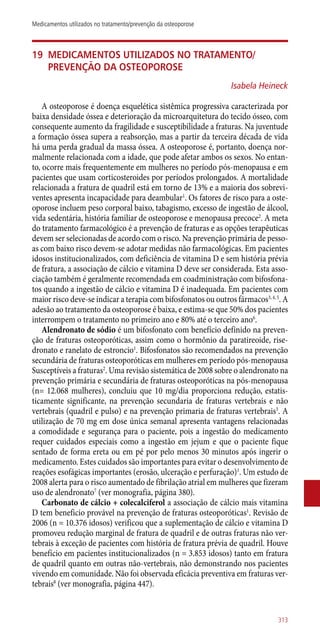19	Medicamentos utilizados no tratamento/
prevenção da osteoporose
Isabela Heineck
A osteoporose é doença esquelética sistêmica progressiva caracterizada por
baixa densidade óssea e deterioração da microarquitetura do tecido ósseo, com
consequente aumento da fragilidade e susceptibilidade a fraturas. Na juventude
a formação óssea supera a reabsorção, mas a partir da terceira década de vida
há uma perda gradual da massa óssea. A osteoporose é, portanto, doença nor-
malmente relacionada com a idade, que pode afetar ambos os sexos. No entan-
to, ocorre mais frequentemente em mulheres no período ­pós-menopausa e em
pacientes que usam corticosteroides por períodos prolongados. A mortalidade
relacionada a fratura de quadril está em torno de 13% e a maioria dos sobrevi-
ventes apresenta incapacidade para deambular1
. Os fatores de risco para a oste-
oporose incluem peso corporal baixo, tabagismo, excesso de ingestão de álcool,
vida sedentária, história familiar de osteoporose e menopausa precoce2
. A meta
do tratamento farmacológico é a prevenção de fraturas e as opções terapêuticas
devem ser selecionadas de acordo com o risco. Na prevenção primária de pesso-
as com baixo risco devem-se adotar medidas não farmacológicas. Em pacientes
idosos institucionalizados, com deficiência de vitamina D e sem história prévia
de fratura, a associação de cálcio e vitamina D deve ser considerada. Esta asso-
ciação também é geralmente recomendada em coadministração com bifosfona-
tos quando a ingestão de cálcio e vitamina D é inadequada. Em pacientes com
maior risco deve-se indicar a terapia com bifosfonatos ou outros fármacos3, 4, 5
. A
adesão ao tratamento da osteoporose é baixa, e estima-se que 50% dos pacientes
interrompem o tratamento no primeiro ano e 80% até o terceiro ano6
.
Alendronato de sódio é um bifosfonato com benefício definido na preven-
ção de fraturas osteoporóticas, assim como o hormônio da paratireoide, rise-
dronato e ranelato de estroncio1
. Bifosfonatos são recomendados na prevenção
secundária de fraturas osteoporóticas em mulheres em período ­pós-menopausa
Susceptíveis a fraturas2
. Uma revisão sistemática de 2008 sobre o alendronato na
prevenção primária e secundária de fraturas osteoporóticas na ­pós-menopausa
(n= 12.068 mulheres), concluiu que 10 mg/dia proporciona redução, estatis-
ticamente significante, na prevenção secundaria de fraturas vertebrais e não
vertebrais (quadril e pulso) e na prevenção primaria de fraturas vertebrais3
. A
utilização de 70 mg em dose única semanal apresenta vantagens relacionadas
a comodidade e segurança para o paciente, pois a ingestão do medicamento
requer cuidados especiais como a ingestão em jejum e que o paciente fique
sentado de forma ereta ou em pé por pelo menos 30 minutos após ingerir o
medicamento. Estes cuidados são importantes para evitar o desenvolvimento de
reações esofágicas importantes (erosão, ulceração e perfuração)1
. Um estudo de
2008 alerta para o risco aumentado de fibrilação atrial em mulheres que fizeram
uso de alendronato7
(ver monografia, página 380).
Carbonato de cálcio + colecalciferol a associação de cálcio mais vitamina
D tem beneficio provável na prevenção de fraturas osteoporóticas1
. Revisão de
2006 (n = 10.376 idosos) verificou que a suplementação de cálcio e vitamina D
promoveu redução marginal de fratura de quadril e de outras fraturas não ver-
tebrais à exceção de pacientes com história de fratura prévia de quadril. Houve
benefício em pacientes institucionalizados (n = 3.853 idosos) tanto em fratura
de quadril quanto em outras ­não-vertebrais, não demonstrando nos pacientes
vivendo em comunidade. Não foi observada eficácia preventiva em fraturas ver-
tebrais8
(ver monografia, página 447).
313
Medicamentos utilizados no tratamento/prevenção da osteoporose
 