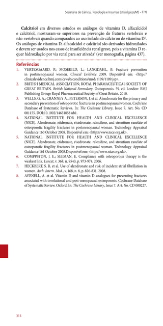 Calcitriol em diversos estudos os análogos de vitamina D, alfacalcidol
e calcitriol, mostraram-se superiores na prevenção de fraturas vertebrais e
­não-vertebrais quando comparados ao uso isolado de cálcio ou de vitamina D1
.
Os análogos de vitamina D, alfacalcidol e calcitriol são derivados hidroxilados
e devem ser usados nos casos de insuficiência renal grave, pois a vitamina D re-
quer hidroxilação por via renal para ser ativada2
(ver monografia, página 437).
Referências
1.	 VERTESGAARD, P.; MOSEKILD, L.; LANGDAHL, B. Fracture prevention
in postmenopausal women. Clinical Evidence 2009. Disponível em: <http://
clinicalevidence.bmj.com/ceweb/conditions/msd/1109/1109.jsp>.
2.	 BRITISH MEDICAL ASSOCIATION; ROYAL PHARMACEUTICAL SOCIETY OF
GREAT BRITAIN. British National Formulary. Osteoporosis. 59. ed. London: BMJ
Publishing Group: Royal Pharmaceutical Society of Great Britain, 2010.
3.	 WELLS, G. A.; CRANNEY A.; PETERSON, J. et al. Alendronate for the primary and
secondary prevention of osteoporotic fractures in postmenopausal women. Cochrane
Database of Systematic Reviews. In: The Cochrane Library, Issue 7. Art. No. CD
001155. DOI:10.1002/14651858 ub1.
4.	 NATIONAL INSTITUTE FOR HEALTH AND CLINICAL EXCELLENCE
(NICE). Alendronate, etidronate, risedronate, raloxifene, and strontium ranelate of
osteoporotic fragility fractures in postmenopausal woman. Technology Appraisal
Guidance 160 October 2008. Disponível em: <http://www.nice.org.uk>.
5.	 NATIONAL INSTITUTE FOR HEALTH AND CLINICAL EXCELLENCE
(NICE). Alendronate, etidronate, risedronate, raloxifene, and strontium ranelate of
osteoporotic fragility fractures in postmenopausal woman. Technology Appraisal
Guidance 161 October 2008.Disponível em: <http://www.nice.org.uk>.
6.	 COMPPSTON, J. E.; SEEMAN, E. Compliance with osteoporosis therapy is the
weakest link. Lancet, v. 368, n. 9540, p. 973-974, 2006.
7.	 HECKBERT, S. R. et al. Use of alendronate and risk of incident atrial fibrillation in
women. Arch. Intern. Med., v. 168, n. 8, p. 826-831, 2008.
8.	 AVENELL, A. et al. Vitamin D and vitamin D analogues for preventing fractures
associated with involutional and post-menopausal osteoporosis. Cochrane Database
of Systematic Review. Oxford. In: The Cochrane Library, Issue 7. Art. No. CD 000227.
Secretaria de Ciência, Tecnologia e Insumos Estratégicos/MS - FTN
314
 