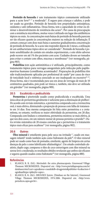 Peróxido de benzoíla é um tratamento tópico comumente utilizado
para a acne leve22, 17
a moderada17
. É seguro para crianças e adultos, e pode
ser usado na gravidez. Peróxido de benzoíla tem propriedades ­antissépticas,
oxidantes e ­anti-inflamatórias. Dessa forma, tem a capacidade de evitar ou eli-
minar o desenvolvimento de resistência das acnes22
. Por causa da preocupação
com a resistência microbiana, muitas vezes é utilizado em lugar dos antibióticos
tópicos ou orais. As concentrações mais baixas de peróxido de benzoíla parecem
ser tão eficazes quanto às concentrações maiores na redução da inflamação. É
comum começar com dose mais baixa e aumentar gradualmentea concentração
de peróxido de benzoíla. Se a acne não responder depois de 2 meses, a utilização
de um antibacteriano tópico deve ser considerada17
. Peróxido de benzoíla é po-
tente sensibilizador de contato em estudos experimentais, e este efeito adverso
pode ocorrer em até 1% dos pacientes com acne. Cuidados devem ser tomados
para evitar o contato com olhos, mucosas e membranas12
(ver monografia, pá-
gina 903).
Podofilina tem ação antimitótica e é utilizada, principalmente, como
tratamento tópico para verrugas anogenitais pela infecção pelo papilo-
mavírus humano (condiloma acuminado)1
. Preparações de podofilina têm
sido tradicionalmente aplicadas por profissional de saúde23
por causa do risco
de toxicidade local e sistêmica associado ao uso inadequado ou excessivo23, 24
.
Dessa forma, não é recomendada para uso em áreas de verrugas de mais de 10
centímetros quadrados, pois pode ser tóxica e, também, não deve ser utilizada
em grávidas25
(ver monografia, página 909).
20.5	 Escabicida e pediculicida
Permetrina é piretroide usado como pediculicida e escabicida. Uma
única dose de permetrina geralmente é suficiente para a eliminação de piolhos2
.
De acordo com revisão sistemática, a permetrina comparada com a ivermectina
oral, é mais efetiva, diminuindo a proporção de pessoas com falha de tratamen-
to em 14 dias. Essa mesma comparação foi feita entre permetrina e a crota-
mitona, no entanto, verificou-se maior efetividade da permetrina, em 28 dias.
Comparada com lindano e crotamitona, permetrina mostrou-se mais efetiva, já
que nos dois casos, em um número menor de pessoas persistiu o prurido26
. Ou-
tra revisão sistemática de 20 ensaios concluiu que a permetrina é o tratamento
tópico mais eficaz para escabiose27
(ver monografia, página 902).
20.6	Outros
Óleo mineral é emoliente para pele seca ou irritada1, 2
, usado em mas-
sagem infantil1
tendo também ação como hidratante da pele28
. O óleo mineral
pode ser usado como base de pomadas, emoliente, agente de limpeza em certas
doenças da pele e como lubrificante oftalmológico2
. Um estudo controlado ale-
atório, duplo-cego, comparou o óleo de coco extravirgem com óleo mineral na
xerose leve a moderada; os resultados obtidos revelaram que ambos são eficazes
e seguros quando usados como hidratante28
(ver monografia, página 880).
Referências
1.	 KLASCO, R. K. (Ed.). Martindale: the extra pharmacopoeia. Greenwood Village:
Thomson MICROMEDEX. Disponível em: <http://www.portaldapesquisa.com.br/
databases/sites?cust=capes&area=csaude&db=drugpoints&publisher=hcs&action=l
ogin&authtype=ip&style=capes>.
2.	 KLASCO, R. K. (Ed.). DRUGDEX System. [Database on the Internet]. Greenwood
Village: Thomson MICROMEDEX, 1974-2006. Disponível em: <http://www.
periodicos.capes.gov.br>.
Secretaria de Ciência, Tecnologia e Insumos Estratégicos/MS - FTN
320
 