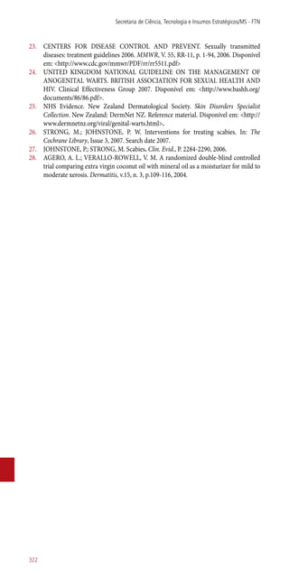 23.	 CENTERS FOR DISEASE CONTROL AND PREVENT. Sexually transmitted
diseases: treatment guidelines 2006. MMWR, V. 55, RR-11, p. 1-94, 2006. Disponível
em: <http://www.cdc.gov/mmwr/PDF/rr/rr5511.pdf>
24.	 UNITED KINGDOM NATIONAL GUIDELINE ON THE MANAGEMENT OF
ANOGENITAL WARTS. BRITISH ASSOCIATION FOR SEXUAL HEALTH AND
HIV. Clinical Effectiveness Group 2007. Disponível em: <http://www.bashh.org/
documents/86/86.pdf>.
25.	 NHS Evidence. New Zealand Dermatological Society. Skin Disorders Specialist
Collection. New Zealand: DermNet NZ. Reference material. Disponível em: <http://
www.dermnetnz.org/viral/genital-warts.html>.
26.	 STRONG, M.; JOHNSTONE, P. W. Interventions for treating scabies. In: The
Cochrane Library, Issue 3, 2007. Search date 2007.
27.	 JOHNSTONE, P.; STRONG, M. Scabies. Clin. Evid., P. 2284-2290, 2006.
28.	 AGERO, A. L.; VERALLO-ROWELL, V. M. A randomized double-blind controlled
trial comparing extra virgin coconut oil with mineral oil as a moisturizer for mild to
moderate xerosis. Dermatitis, v.15, n. 3, p.109-116, 2004.
Secretaria de Ciência, Tecnologia e Insumos Estratégicos/MS - FTN
322
 