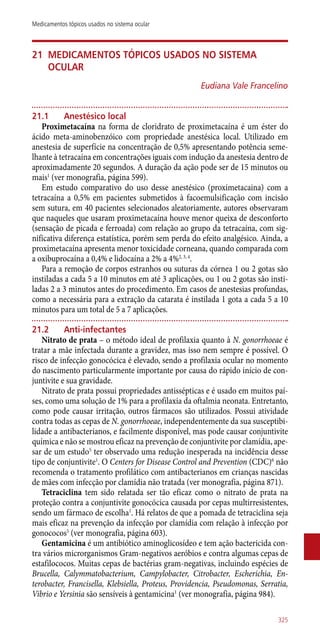 21	Medicamentos tópicos usados no sistema
ocular
Eudiana Vale Francelino
21.1	 Anestésico local
Proximetacaína na forma de cloridrato de proximetacaína é um éster do
ácido meta-aminobenzóico com propriedade anestésica local. Utilizado em
anestesia de superfície na concentração de 0,5% apresentando potência seme-
lhante à tetracaína em concentrações iguais com indução da anestesia dentro de
aproximadamente 20 segundos. A duração da ação pode ser de 15 minutos ou
mais1
(ver monografia, página 599).
Em estudo comparativo do uso desse anestésico (proximetacaina) com a
tetracaína a 0,5% em pacientes submetidos à facoemulsificação com incisão
sem sutura, em 40 pacientes selecionados aleatoriamente, autores observaram
que naqueles que usaram proximetacaína houve menor queixa de desconforto
(sensação de picada e ferroada) com relação ao grupo da tetracaína, com sig-
nificativa diferença estatística, porém sem perda do efeito analgésico. Ainda, a
proximetacaína apresenta menor toxicidade corneana, quando comparada com
a oxibuprocaína a 0,4% e lidocaína a 2% a 4%2, 3, 4
.
Para a remoção de corpos estranhos ou suturas da córnea 1 ou 2 gotas são
instiladas a cada 5 a 10 minutos em até 3 aplicações, ou 1 ou 2 gotas são insti-
ladas 2 a 3 minutos antes do procedimento. Em casos de anestesias profundas,
como a necessária para a extração da catarata é instilada 1 gota a cada 5 a 10
minutos para um total de 5 a 7 aplicações.
21.2	 Anti-infectantes
Nitrato de prata – o método ideal de profilaxia quanto à N. gonorrhoeae é
tratar a mãe infectada durante a gravidez, mas isso nem sempre é possível. O
risco de infecção gonocócica é elevado, sendo a profilaxia ocular no momento
do nascimento particularmente importante por causa do rápido início de con-
juntivite e sua gravidade.
Nitrato de prata possui propriedades ­antissépticas e é usado em muitos paí-
ses, como uma solução de 1% para a profilaxia da oftalmia neonata. Entretanto,
como pode causar irritação, outros fármacos são utilizados. Possui atividade
contra todas as cepas de N. gonorrhoeae, independentemente da sua susceptibi-
lidade a antibacterianos, e facilmente disponível, mas pode causar conjuntivite
química e não se mostrou eficaz na prevenção de conjuntivite por clamídia, ape-
sar de um estudo5
ter observado uma redução inesperada na incidência desse
tipo de conjuntivite1
. O Centers for Disease Control and Prevention (CDC)6
não
recomenda o tratamento profilático com antibacterianos em crianças nascidas
de mães com infecção por clamídia não tratada (ver monografia, página 871).
Tetraciclina tem sido relatada ser tão eficaz como o nitrato de prata na
proteção contra a conjuntivite gonocócica causada por cepas multirresistentes,
sendo um fármaco de escolha1
. Há relatos de que a pomada de tetraciclina seja
mais eficaz na prevenção da infecção por clamídia com relação à infecção por
gonococos5
(ver monografia, página 603).
Gentamicina é um antibiótico aminoglicosídeo e tem ação bactericida con-
tra vários microrganismos Gram-negativos aeróbios e contra algumas cepas de
estafilococos. Muitas cepas de bactérias gram-negativas, incluindo espécies de
Brucella, Calymmatobacterium, Campylobacter, Citrobacter, Escherichia, En-
terobacter, Francisella, Klebsiella, Proteus, Providencia, Pseudomonas, Serratia,
Vibrio e Yersinia são sensíveis à gentamicina1
(ver monografia, página 984).
325
Medicamentos tópicos usados no sistema ocular
 