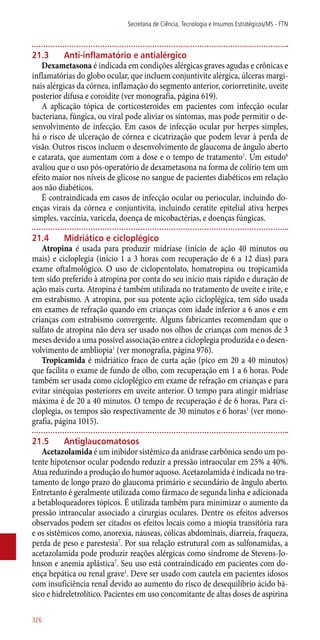 21.3	 Anti-inflamatório e antialérgico
Dexametasona é indicada em condições alérgicas graves agudas e crônicas e
inflamatórias do globo ocular, que incluem conjuntivite alérgica, úlceras margi-
nais alérgicas da córnea, inflamação do segmento anterior, coriorretinite, uveite
posterior difusa e coroidite (ver monografia, página 619).
A aplicação tópica de corticosteroides em pacientes com infecção ocular
bacteriana, fúngica, ou viral pode aliviar os sintomas, mas pode permitir o de-
senvolvimento de infecção. Em casos de infecção ocular por herpes simples,
há o risco de ulceração de córnea e cicatrização que podem levar à perda de
visão. Outros riscos incluem o desenvolvimento de glaucoma de ângulo aberto
e catarata, que aumentam com a dose e o tempo de tratamento1
. Um estudo6
avaliou que o uso ­pós-operatório de dexametasona na forma de colírio tem um
efeito maior nos níveis de glicose no sangue de pacientes diabéticos em relação
aos não diabéticos.
É contraindicada em casos de infecção ocular ou periocular, incluindo do-
enças virais da córnea e conjuntivita, incluindo ceratite epitelial ativa herpes
simples, vaccínia, varicela, doença de micobactérias, e doenças fúngicas.
21.4	 Midriático e cicloplégico
Atropina é usada para produzir midríase (início de ação 40 minutos ou
mais) e cicloplegia (início 1 a 3 horas com recuperação de 6 a 12 dias) para
exame oftalmológico. O uso de ciclopentolato, homatropina ou tropicamida
tem sido preferido à atropina por conta do seu início mais rápido e duração de
ação mais curta. Atropina é também utilizada no tratamento de uveíte e irite, e
em estrabismo. A atropina, por sua potente ação cicloplégica, tem sido usada
em exames de refração quando em crianças com idade inferior a 6 anos e em
crianças com estrabismo convergente. Alguns fabricantes recomendam que o
sulfato de atropina não deva ser usado nos olhos de crianças com menos de 3
meses devido a uma possível associação entre a cicloplegia produzida e o desen-
volvimento de ambliopia1
(ver monografia, página 976).
Tropicamida é midriático fraco de curta ação (pico em 20 a 40 minutos)
que facilita o exame de fundo de olho, com recuperação em 1 a 6 horas. Pode
também ser usada como cicloplégico em exame de refração em crianças e para
evitar sinéquias posteriores em uveite anterior. O tempo para atingir midríase
máxima é de 20 a 40 minutos. O tempo de recuperação é de 6 horas. Para ci-
cloplegia, os tempos são respectivamente de 30 minutos e 6 horas1
(ver mono-
grafia, página 1015).
21.5	 Antiglaucomatosos
Acetazolamida é um inibidor sistêmico da anidrase carbônica sendo um po-
tente hipotensor ocular podendo reduzir a pressão intraocular em 25% a 40%.
Atua reduzindo a produção do humor aquoso. Acetazolamida é indicada no tra-
tamento de longo prazo do glaucoma primário e secundário de ângulo aberto.
Entretanto é geralmente utilizada como fármaco de segunda linha e adicionada
a betabloqueadores tópicos. É utilizada também para minimizar o aumento da
pressão intraocular associado a cirurgias oculares. Dentre os efeitos adversos
observados podem ser citados os efeitos locais como a miopia transitória rara
e os sistêmicos como, anorexia, náuseas, cólicas abdominais, diarreia, fraqueza,
perda de peso e parestesia7
. Por sua relação estrutural com as sulfonamidas, a
acetazolamida pode produzir reações alérgicas como síndrome de Stevens-Jo-
hnson e anemia aplástica7
. Seu uso está contraindicado em pacientes com do-
ença hepática ou renal grave1
. Deve ser usado com cautela em pacientes idosos
com insuficiência renal devido ao aumento do risco de desequilíbrio ácido bá-
sico e hidreletrolítico. Pacientes em uso concomitante de altas doses de aspirina
Secretaria de Ciência, Tecnologia e Insumos Estratégicos/MS - FTN
326
 