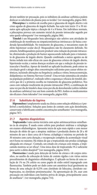 devem também ter precaução, pois os inibidores da anidrase carbônica podem
deslocar os salicilatos do plasma para os tecidos1
(ver monografia, página 364).
Pilocarpina é o miótico de escolha para o glaucoma de ângulo aberto e em
crises agudas de glaucoma de ângulo fechado. Sua ação tem início 15 a 30 mi-
nutos após aplicação tópica e duração de 4 a 8 horas. Em indivíduos normais,
a pilocarpina provoca um aumento inicial da pressão intraocular seguido por
uma queda subsequente1
(ver monografia, página 586).
Timolol é um bloqueador beta adrenérgico não seletivo sem atividades de
estabilização de membrana ou simpaticomiméticas intrínsecas e de baixa a mo-
derada lipossolubilidade. No tratamento do glaucoma, o mecanismo exato do
efeito hipotensor ocular dos β- bloqueadores não foi claramente definido. No
entanto, betabloqueadores parecem produzir uma redução da pressão intraocu-
lar, diminuindo a produção do humor aquoso,sendo indicado para o tratamen-
to de glaucoma de ângulo aberto. Quando combinada a outros agentes ou de
forma isolada tem sido eficaz em casos de glaucoma crônico de ângulo aberto,
hipertensão ocular, e outras doenças oculares em que a redução da pressão in-
traocular é benéfica. Apesar de timolol ser aplicado localmente, pode entrar na
circulação geral e atingir altas concentrações suficientes para causar efeitos sis-
têmicos, incluindo alterações na frequência cardíaca e ritmo, broncoconstrição,
dislipidemia e no Sistema Nervoso Central1
. Uma revisão sistemática de estudos
na população pediátrica8
, realizado sobre a segurança e eficácia do timolol, des-
creve que ele é a primeira escolha no tratamento do glaucoma pediátrico. Nos
casos com redução insuficiente da pressão intraocular (PIO), a combinação de
uma vez por dia de timolol e duas vezes por dia de dorzolamida (colírio inibidor
da anidrase carbônica) traz um bom controle da PIO. Ambos os medicamentos
são eficazes e bem tolerados8
(ver monografia, página 828).
21.6	 Substituto da lágrima
Hipromelose é amplamente usada na clínica como solução oftálmica e é pre-
ferível a metilcelulose. Soluções para lentes de contato com ação desinfetante,
conservante e lubrificante contêm concentrações semelhantes1
(ver monografia,
página 767).
21.7	 Agentes diagnósticos
Tropicamida é uma amina terciária com ações antimuscarínicas semelhan-
tes às da atropina. É usada como colírio para produzir midríase e cicloplegia
em exames oftalmológicos. Apresenta início de ação mais rápida e com menor
duração de efeito do que a atropina: midríase é produzida dentro de 20 a 40
minutos de uso e dura cerca de 6 horas; cicloplegia é máxima no período de
30 minutos com curta duração, e recuperação completa da acomodação visual
em 6 horas no máximo. Há relatos de que a tropicamida não produz cicloplegia
adequada em crianças1
. Contudo, um estudo em crianças com miopia, a tropi-
camida mostrou-se ser eficaz9
. Uma única dose de tropicamida 1% é suficiente
para surtir o efeito desejável10
(ver monografia, página 1015).
Fluoresceína é usada para detecção de lesões da córnea e de corpos estra-
nhos, no auxílio da colocação de lentes de contato rígidas e em vários outros
procedimentos de diagnóstico oftalmológico. É aplicado na forma de uma so-
lução de 1% ou 2% colírio ou como papéis de sódio estéril impregnado com
fluoresceína. Também pode ser dado como um anestésico local geralmente na
forma de uma solução de 0,25% com cloridrato de lidocaína, cloridrato oxi-
buprocaína, ou cloridrato proximetacaína1
. Na apresentação de 2%, usar com
precaução em indivíduos com história prévia de alergia, principalmente casos
de anafilaxia11
. (ver monografia, página 714).
327
Medicamentos tópicos usados no sistema ocular
 