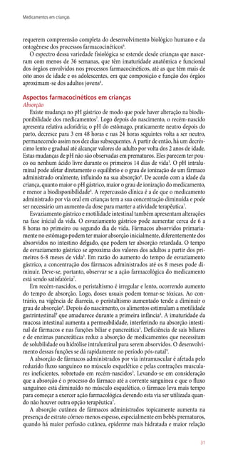 requerem compreensão completa do desenvolvimento biológico humano e da
ontogênese dos processos farmacocinéticos6
.
O espectro dessa variedade fisiológica se estende desde crianças que nasce-
ram com menos de 36 semanas, que têm imaturidade anatômica e funcional
dos órgãos envolvidos nos processos farmacocinéticos, até as que têm mais de
oito anos de idade e os adolescentes, em que composição e função dos órgãos
aproximam-se dos adultos jovens4
.
Aspectos farmacocinéticos em crianças
Absorção
Existe mudança no pH gástrico de modo que pode haver alteração na biodis-
ponibilidade dos medicamentos7
. Logo depois do nascimento, o recém-nascido
apresenta relativa acloridria; o pH do estômago, praticamente neutro depois do
parto, decresce para 3 em 48 horas e nas 24 horas seguintes volta a ser neutro,
permanecendo assim nos dez dias subsequentes. A partir de então, há um decrés-
cimo lento e gradual até alcançar valores do adulto por volta dos 2 anos de idade.
Estas mudanças de pH não são observadas em prematuros. Eles parecem ter pou-
co ou nenhum ácido livre durante os primeiros 14 dias de vida3
. O pH intralu-
minal pode afetar diretamente o equilíbrio e o grau de ionização de um fármaco
administrado oralmente, influindo na sua absorção4
. De acordo com a idade da
criança, quanto maior o pH gástrico, maior o grau de ionização do medicamento,
e menor a biodisponibilidade4
. A repercussão clínica é a de que o medicamento
administrado por via oral em crianças tem a sua concentração diminuída e pode
ser necessário um aumento da dose para manter a atividade terapêutica7
.
Esvaziamento gástrico e motilidade intestinal também apresentam alterações
na fase inicial da vida. O esvaziamento gástrico pode aumentar cerca de 6 a
8 horas no primeiro ou segundo dia de vida. Fármacos absorvidos primaria-
mente no estômago podem ter maior absorção inicialmente, diferentemente dos
absorvidos no intestino delgado, que podem ter absorção retardada. O tempo
de esvaziamento gástrico se aproxima dos valores dos adultos a partir dos pri-
meiros 6-8 meses de vida3
. Em razão do aumento do tempo de esvaziamento
gástrico, a concentração dos fármacos administrados até os 8 meses pode di-
minuir. Deve-se, portanto, observar se a ação farmacológica do medicamento
está sendo satisfatória7
.
Em recém-nascidos, o peristaltismo é irregular e lento, ocorrendo aumento
do tempo de absorção. Logo, doses usuais podem tornar-se tóxicas. Ao con-
trário, na vigência de diarreia, o peristaltismo aumentado tende a diminuir o
grau de absorção8
. Depois do nascimento, os alimentos estimulam a motilidade
gastrintestinal9
que amadurece durante a primeira infância4
. A imaturidade da
mucosa intestinal aumenta a permeabilidade, interferindo na absorção intesti-
nal de fármacos e nas funções biliar e pancreática3
. Deficiência de sais biliares
e de enzimas pancreáticas reduz a absorção de medicamentos que necessitam
de solubilidade ou hidrólise intraluminal para serem absorvidos. O desenvolvi-
mento dessas funções se dá rapidamente no período ­pós-natal9
.
A absorção de fármacos administrados por via intramuscular é afetada pelo
reduzido fluxo sanguíneo no músculo esquelético e pelas contrações muscula-
res ineficientes, sobretudo em recém-nascidos3
. Levando-se em consideração
que a absorção é o processo do fármaco até a corrente sanguínea e que o fluxo
sanguíneo está diminuído no músculo esquelético, o fármaco leva mais tempo
para começar a exercer ação farmacológica devendo esta via ser utilizada quan-
do não houver outra opção terapêutica7
.
A absorção cutânea de fármacos administrados topicamente aumenta na
presença de estrato córneo menos espesso, especialmente em bebês prematuros,
quando há maior perfusão cutânea, epiderme mais hidratada e maior relação
31
Medicamentos em crianças
 