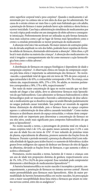 entre superfície corporal total e peso corpóreo4
. Quando o medicamento é ad-
ministrado por via cutânea não se tem ideia da dose que foi administrada. Por
causa de o estrato córneo ser mais fino e a pele mais hidratada que a do adulto,
a penetração do fármaco é maior podendo haver ação sistêmica e desta forma a
ocorrer toxicidade. Caso haja a administração simultânea de medicamentos por
via oral e tópica pode resultar em um sinergismo de efeito adverso e consequen-
te intoxicação. Preferentemente devem ser utilizadas na pele formas farmacêu-
ticas mais oclusivas como o gel no lugar de formas mais lipossolúveis como o
creme e a emulsão pretendendo-se menor penetração do medicamento7
.
A absorção retal não é tão acentuada. Há maior número de contrações pulsá-
teis de elevada amplitude no reto dos bebês, podendo haver expulsão de fórmu-
las sólidas de fármacos, diminuindo efetivamente a absorção4
. Além disso, o pH
local é mais alcalino na maioria das crianças3
. A absorção dos medicamentos via
retal é irregular e consequentemente não há como mensurar a ação farmacoló-
gica bem como o efeito adverso7
.
Distribuição
A distribuição de fármacos em espaços fisiológicos é dependente de idade e
composição corpórea4
. A observação clínica em função da composição corpó-
rea pela faixa etária é importante na administração dos fármacos7
. No recém-
-nascido, a quantidade total de água está em torno de 78% do peso corporal, a
água extracelular é de 45%, e a intracelular corresponde a 34%. Na criança, esses
valores são, respectivamente, 60%, 27% e 35%. No adulto, os mesmos parâme-
tros correspondem a 58%, 17% e 40%, respectivamente10
.
Em razão da maior concentração de água no recém-nascido que vai dimi-
nuindo até chegar a fase adulta, deve-se administrar fármacos mais lipossolú-
veis do que hidrossolúveis. Caso administre-se fármacos hidrossolúveis o efeito
farmacológico pode ser mascarado e havendo a administração de dose adicio-
nal, o medicamento que se dissolveu na água vai sendo liberado paulatinamente
no sangue podendo causar toxicidade. Isso poderia ser resumido da seguinte
forma: diminuição da efetividade, pois o fármaco ficou no espaço corpóreo
aquoso e a administração de dose aditiva causando toxicidade11
. Como muitos
fármacos se distribuem através do espaço extracelular, o volume deste compar-
timento pode ser importante para determinar a concentração do fármaco no
seu sítio ativo, sendo mais significante para compostos hidrossolúveis do que
para os lipossolúveis8
.
No recém-nascido a termo, a porcentagem de proteína total em relação à
massa corpórea total é de 11%, aos quatro meses aumenta para 11,5% e com
um ano de idade fica em torno de 15%9
. O teor reduzido de proteínas totais
do plasma, especialmente de albumina, promove aumento das frações livres de
fármacos. Durante o período neonatal, a presença da albumina fetal (com redu-
zida afinidade de ligação para ácidos fracos) e o aumento de bilirrubina e ácidos
graxos livres endógenos são capazes de deslocar um fármaco do sítio de ligação
na albumina, elevando as frações livres de fármacos, o que aumenta o efeito e
acelera a eliminação4
.
Prematuros, recém-nascidos a termo, lactentes de 4 meses e crianças com
um ano de idade tem proporções distintas de gordura: respectivamente cerca
de 1%, 14%, 27% e 24,5% do peso corporal. Essa variedade pode comprometer
diretamente a distribuição de medicamentos lipossolúveis8, 9
.
A barreira hematoencefálica no recém-nascido é incompleta e permite, con-
sequentemente, a penetração de fármacos no sistema nervoso central5
. Haverá
maior permeabilidade para fármacos mais lipossolúveis. Além da maior per-
meabilidade da barreira hematoencefálica em recém-nascidos, há preocupação
com a maior susceptibilidade dessa faixa etária a fármacos que atuam no siste-
ma nervoso central, entre eles os analgésicos12
.
Secretaria de Ciência, Tecnologia e Insumos Estratégicos/MS - FTN
32
 