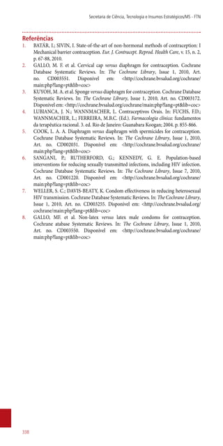 Referências
1.	 BATÁR, I.; SIVIN, I. State-of-the-art of non-hormonal methods of contraception: I
Mechanical barrier contraception. Eur. J. Contracept. Reprod. Health Care, v. 15, n. 2,
p. 67-88, 2010.
2.	 GALLO, M. F. et al. Cervical cap versus diaphragm for contraception. Cochrane
Database Systematic Reviews. In: The Cochrane Library, Issue 1, 2010, Art.
no. CD003551. Disponível em: <http://cochrane.bvsalud.org/cochrane/
main:php?lang=pt&lib=coc>
3.	 KUYOH, M. A. et al. Sponge versus diaphragm for contraception. Cochrane Database
Systematic Reviews. In: The Cochrane Library, Issue 1, 2010, Art. no. CD003172.
Disponível em: <http://cochrane.bvsalud.org/cochrane/main:php?lang=pt&lib=coc>
4.	 LUBIANCA, J. N.; WANNMACHER, L. Contraceptivos Orais. In: FUCHS, F.D.;
WANNMACHER, L.; FERREIRA, M.B.C. (Ed.). Farmacologia clínica: fundamentos
da terapêutica racional. 3. ed. Rio de Janeiro: Guanabara Koogan; 2004. p. 855-866.
5.	 COOK, L. A. A. Diaphragm versus diaphragm with spermicides for contraception.
Cochrane Database Systematic Reviews. In: The Cochrane Library, Issue 1, 2010,
Art. no. CD002031. Disponível em: <http://cochrane.bvsalud.org/cochrane/
main:php?lang=pt&lib=coc>
6.	 SANGANI, P.; RUTHERFORD, G.; KENNEDY, G. E. Population-based
interventions for reducing sexually transmitted infections, including HIV infection.
Cochrane Database Systematic Reviews. In: The Cochrane Library, Issue 7, 2010,
Art. no. CD001220. Disponível em: <http://cochrane.bvsalud.org/cochrane/
main:php?lang=pt&lib=coc>
7.	 WELLER, S. C.; DAVIS-BEATY, K. Condom effectiveness in reducing heterosexual
HIV transmission. Cochrane Database Systematic Reviews. In: The Cochrane Library,
Issue 1, 2010, Art. no. CD003255. Disponível em: <http://cochrane.bvsalud.org/
cochrane/main:php?lang=pt&lib=coc>
8.	 GALLO, MF. et al. Non-latex versus latex male condoms for contraception.
Cochrane atabase Systematic Reviews. In: The Cochrane Library, Issue 1, 2010,
Art. no. CD003550. Disponível em: <http://cochrane.bvsalud.org/cochrane/
main:php?lang=pt&lib=coc>
Secretaria de Ciência, Tecnologia e Insumos Estratégicos/MS - FTN
338
 