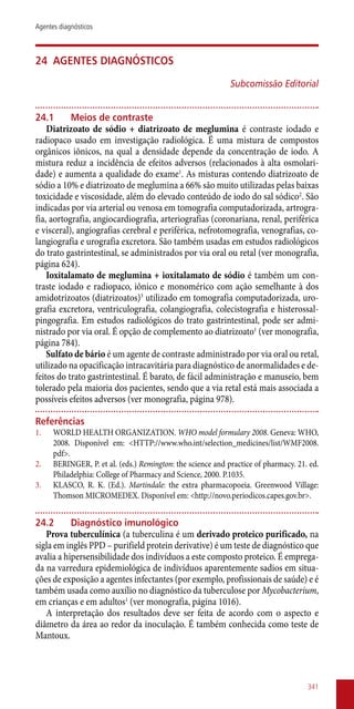 24	 Agentes diagnósticos
Subcomissão Editorial
24.1	 Meios de contraste
Diatrizoato de sódio + diatrizoato de meglumina é contraste iodado e
radiopaco usado em investigação radiológica. É uma mistura de compostos
orgânicos iônicos, na qual a densidade depende da concentração de iodo. A
mistura reduz a incidência de efeitos adversos (relacionados à alta osmolari-
dade) e aumenta a qualidade do exame1
. As misturas contendo diatrizoato de
sódio a 10% e diatrizoato de meglumina a 66% são muito utilizadas pelas baixas
toxicidade e viscosidade, além do elevado conteúdo de iodo do sal sódico2
. São
indicadas por via arterial ou venosa em tomografia computadorizada, artrogra-
fia, aortografia, angiocardiografia, arteriografias (coronariana, renal, periférica
e visceral), angiografias cerebral e periférica, nefrotomografia, venografias, co-
langiografia e urografia excretora. São também usadas em estudos radiológicos
do trato gastrintestinal, se administrados por via oral ou retal (ver monografia,
página 624).
Ioxitalamato de meglumina + ioxitalamato de sódio é também um con-
traste iodado e radiopaco, iônico e monomérico com ação semelhante à dos
amidotrizoatos (diatrizoatos)3
utilizado em tomografia computadorizada, uro-
grafia excretora, ventriculografia, colangiografia, colecistografia e histerossal-
pingografia. Em estudos radiológicos do trato gastrintestinal, pode ser admi-
nistrado por via oral. É opção de complemento ao diatrizoato1
(ver monografia,
página 784).
Sulfato de bário é um agente de contraste administrado por via oral ou retal,
utilizado na opacificação intracavitária para diagnóstico de anormalidades e de-
feitos do trato gastrintestinal. É barato, de fácil administração e manuseio, bem
tolerado pela maioria dos pacientes, sendo que a via retal está mais associada a
possíveis efeitos adversos (ver monografia, página 978).
Referências
1.	 WORLD HEALTH ORGANIZATION. WHO model formulary 2008. Geneva: WHO,
2008. Disponível em: <HTTP://www.who.int/selection_medicines/list/WMF2008.
pdf>.
2.	 BERINGER, P. et al. (eds.) Remington: the science and practice of pharmacy. 21. ed.
Philadelphia: College of Pharmacy and Science, 2000. P.1035.
3.	 KLASCO, R. K. (Ed.). Martindale: the extra pharmacopoeia. Greenwood Village:
Thomson MICROMEDEX. Disponível em: <http://novo.periodicos.capes.gov.br>.
24.2	 Diagnóstico imunológico
Prova tuberculínica (a tuberculina é um derivado proteico purificado, na
sigla em inglês PPD – purifield protein derivative) é um teste de diagnóstico que
avalia a hipersensibilidade dos indivíduos a este composto proteico. É emprega-
da na varredura epidemiológica de indivíduos aparentemente sadios em situa-
ções de exposição a agentes infectantes (por exemplo, profissionais de saúde) e é
também usada como auxílio no diagnóstico da tuberculose por Mycobacterium,
em crianças e em adultos1
(ver monografia, página 1016).
A interpretação dos resultados deve ser feita de acordo com o aspecto e
diâmetro da área ao redor da inoculação. É também conhecida como teste de
Mantoux.
341
Agentes diagnósticos
 