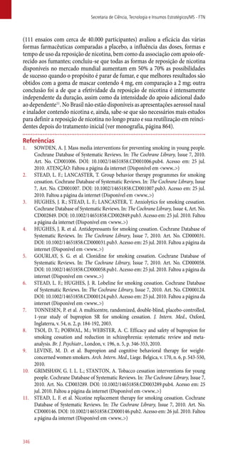 (111 ensaios com cerca de 40.000 participantes) avaliou a eficácia das várias
formas farmacêuticas comparadas a placebo, a influência das doses, formas e
tempo de uso da reposição de nicotina, bem como da associação com apoio ofe-
recido aos fumantes; concluiu-se que todas as formas de reposição de nicotina
disponíveis no mercado mundial aumentam em 50% a 70% as possibilidades
de sucesso quando o propósito é parar de fumar, e que melhores resultados são
obtidos com a goma de mascar contendo 4 mg, em comparação a 2 mg; outra
conclusão foi a de que a efetividade da reposição de nicotina é intensamente
independente da duração, assim como da intensidade do apoio adicional dado
ao dependente11
. No Brasil não estão disponíveis as apresentações aerossol nasal
e inalador contendo nicotina e, ainda, sabe-se que são necessários mais estudos
para definir a reposição de nicotina no longo prazo e sua reutilização em reinci-
dentes depois do tratamento inicial (ver monografia, página 864).
Referências
1.	 SOWDEN, A. J. Mass media interventions for preventing smoking in young people.
Cochrane Database of Systematic Reviews. In: The Cochrane Library, Issue 7, 2010.
Art. No. CD001006. DOI: 10.1002/14651858.CD001006.pub4. Acesso em: 25 jul.
2010. ATENÇÃO: Faltou a página da internet (Disponível em <www..>)
2.	 STEAD, L. F.; LANCASTER, T. Group behavior therapy programmes for smoking
cessation. Cochrane Database of Systematic Reviews. In: The Cochrane Library, Issue
7, Art. No. CD001007. DOI: 10.1002/14651858.CD001007.pub3. Acesso em: 25 jul.
2010. Faltou a página da internet (Disponível em <www..>)
3.	 HUGHES, J. R.; STEAD, L. F.; LANCASTER, T. Anxiolytics for smoking cessation.
Cochrane Database of Systematic Reviews. In: The Cochrane Library, Issue 4, Art. No.
CD002849. DOI: 10.1002/14651858.CD002849.pub3. Acesso em: 25 jul. 2010. Faltou
a página da internet (Disponível em <www..>)
4.	 HUGHES, J. R. et al. Antidepressants for smoking cessation. Cochrane Database of
Systematic Reviews. In: The Cochrane Library, Issue 7, 2010. Art. No. CD000031.
DOI: 10.1002/14651858.CD000031.pub3. Acesso em: 25 jul. 2010. Faltou a página da
internet (Disponível em <www..>)
5.	 GOURLAY, S. G. et al. Clonidine for smoking cessation. Cochrane Database of
Systematic Reviews. In: The Cochrane Library, Issue 7, 2010. Art. No. CD000058.
DOI: 10.1002/14651858.CD000058.pub1. Acesso em: 25 jul. 2010. Faltou a página da
internet (Disponível em <www..>)
6.	 STEAD, L. F.; HUGHES, J. R. Lobeline for smoking cessation. Cochrane Database
of Systematic Reviews. In: The Cochrane Library, Issue 7, 2010. Art. No. CD000124.
DOI: 10.1002/14651858.CD000124.pub3. Acesso em: 25 jul. 2010. Faltou a página da
internet (Disponível em <www..>)
7.	 TONNESEN, P. et al. A multicentre, randomized, double-blind, placebo-controlled,
1-year study of bupropion SR for smoking cessation. J. Intern. Med., Oxford,
Inglaterra, v. 54, n. 2, p. 184-192, 2003.
8.	 TSOI, D. T.; PORWAL, M.; WEBSTER, A. C. Efficacy and safety of bupropion for
smoking cessation and reduction in schizophrenia: systematic review and meta-
analysis. Br. J. Psychiatr., London, v. 196, n. 5, p. 346-353, 2010.
9.	 LEVINE, M. D. et al. Bupropion and cognitive behavioral therapy for weight-
concerned women smokers. Arch. Intern. Med., Liege. Belgica, v. 170, n. 6, p. 543-550,
2010.
10.	 GRIMSHAW, G. I. L. L.; STANTON, A. Tobacco cessation interventions for young
people. Cochrane Database of Systematic Reviews. In: The Cochrane Library, Issue 7,
2010. Art. No. CD003289. DOI: 10.1002/14651858.CD003289.pub4. Acesso em: 25
jul. 2010. Faltou a página da internet (Disponível em <www..>)
11.	 STEAD, L. F. et al. Nicotine replacement therapy for smoking cessation. Cochrane
Database of Systematic Reviews. In: The Cochrane Library, Issue 7, 2010. Art. No.
CD000146. DOI: 10.1002/14651858.CD000146.pub2. Acesso em: 26 jul. 2010. Faltou
a página da internet (Disponível em <www..>)
Secretaria de Ciência, Tecnologia e Insumos Estratégicos/MS - FTN
346
 