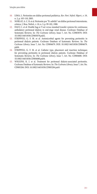 10.	 LIMA, L. Peritonites em diálise peritoneal pediátrica. Rev. Port. Nefrol. Hipert., v. 19,
n. 2, p. 103-110, 2005.
11.	 NOBLAT, A. C. B. et al. Peritonite por “B. subtilis” em diálise peritoneal intermitente,
crônica. J. Bras. Nefrol., v. 10, n. 3, p. 99-102, 1988.
12.	 DALY, C. et al. Double bag or Y-set versus standard transfer systems for continuous
ambulatory peritoneal dialysis in end-stage renal disease. Cochrane Database of
Systematic Reviews. In: The Cochrane Library, Issue 7, Art. No. CD003078. DOI:
10.1002/14651858.CD003078.pub2.
13.	 STRIPPOLI, G. F. M. et al. Antimicrobial agents for preventing peritonitis in
peritoneal dialysis patients. Cochrane Database of Systematic Reviews. In: The
Cochrane Library, Issue 7, Art. No. CD004679. DOI: 10.1002/14651858.CD004679.
pub4.
14.	 STRIPPOLI, G. F. M. et al. Catheter type, placement and insertion techniques
for preventing peritonitis in peritoneal dialysis patients. Cochrane Database of
Systematic Reviews. In: The Cochrane Library, Issue 7, Art. No. CD004680. DOI:
10.1002/14651858.CD004680.pub4.
15.	 WIGGINS, K. J. et al. Treatment for peritoneal dialysis-associated peritonitis.
Cochrane Database of Systematic Reviews. In: The Cochrane Library, Issue 7, Art. No.
CD005284. DOI: 10.1002/14651858.CD005284.pub1
351
Soluções para diálise
 