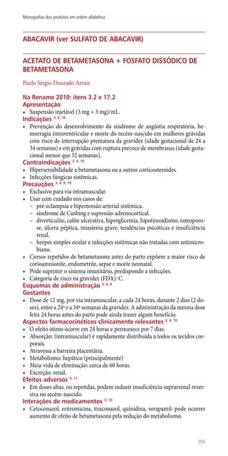abacavir (ver sulfato de abacavir)
acetato de betametasona + fosfato dissódico de
betametasona
Paulo Sérgio Dourado Arrais
Na Rename 2010: itens 3.2 e 17.2
Apresentação
•	 Suspensão injetável (3 mg + 3 mg)/mL.
Indicações 3, 9, 10
•	 Prevenção do desenvolvimento da síndrome de angústia respiratória, he-
morragia intraventricular e morte do recém-nascido em mulheres grávidas
com risco de interrupção prematura da gravidez (idade gestacional de 24 a
34 semanas) e em grávidas com ruptura precoce de membranas (idade gesta-
cional menor que 32 semanas).
Contraindicações 3, 4, 10
•	 Hipersensibilidade a betametasona ou a outros corticosteroides.
•	 Infecções fúngicas sistêmicas.
Precauções 3, 4, 9, 10
•	 Exclusivo para via intramuscular.
•	 Usar com cuidado nos casos de:
–– pré-eclampsia e hipertensão arterial sistêmica.
–– síndrome de Cushing e supressão adrenocortical.
–– diverticulite, colite ulcerativa, hiperglicemia, hipotireoidismo, osteoporo-
se, úlcera péptica, miastenia grave, tendências psicóticas e insuficiência
renal.
–– herpes simples ocular e infecções sistêmicas não tratadas com antimicro-
biano.
•	 Cursos repetidos de betametasona antes do parto expõem a maior risco de
corioamnionite, endometrite, sepse e morte neonatal.
•	 Pode suprimir o sistema imunitário, predispondo a infecções.
•	 Categoria de risco na gravidez (FDA): C.
Esquemas de administração 3, 8, 9
Gestantes
•	 Dose de 12 mg, por via intramuscular, a cada 24 horas, durante 2 dias (2 do-
ses), entre a 24ª e a 34ª semanas da gravidez. A administração da mesma dose
feita 24 horas antes do parto pode ainda trazer algum benefício.
Aspectos farmacocinéticos clinicamente relevantes 3, 4, 10
•	 O efeito ótimo ocorre em 24 horas e permanece por 7 dias.
•	 Absorção: (intramuscular) é rapidamente distribuída a todos os tecidos cor-
porais.
•	 Atravessa a barreira placentária.
•	 Metabolismo: hepático (principalmente)
•	 Meia-vida de eliminação: cerca de 60 horas.
•	 Excreção: renal.
Efeitos adversos 9, 11
•	 Em doses altas, ou repetidas, podem induzir insuficiência suprarrenal rever-
siva no recém-nascido.
Interações de medicamentos 3, 10
•	 Cetoconazol, eritromicina, itraconazol, quinidina, verapamil: pode ocorrer
aumento de efeito de betametasona pela redução do metabolismo.
355
Monografias dos produtos em ordem alfabética
 