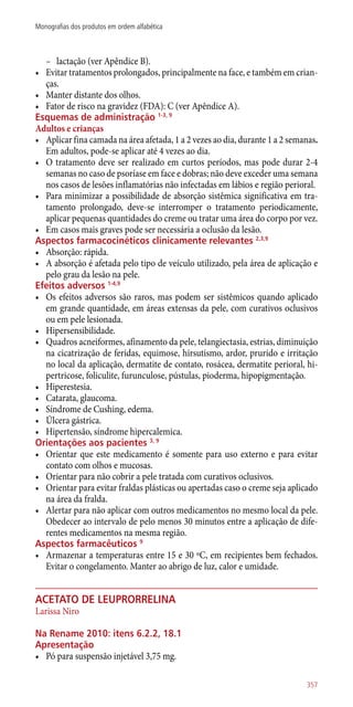 –– lactação (ver Apêndice B).
•	 Evitar tratamentos prolongados, principalmente na face, e também em crian-
ças.
•	 Manter distante dos olhos.
•	 Fator de risco na gravidez (FDA): C (ver Apêndice A).
Esquemas de administração 1-3, 9
Adultos e crianças
•	 Aplicar fina camada na área afetada, 1 a 2 vezes ao dia, durante 1 a 2 semanas.
Em adultos, pode-se aplicar até 4 vezes ao dia.
•	 O tratamento deve ser realizado em curtos períodos, mas pode durar 2-4
semanas no caso de psoríase em face e dobras; não deve exceder uma semana
nos casos de lesões inflamatórias não infectadas em lábios e região perioral.
•	 Para minimizar a possibilidade de absorção sistêmica significativa em tra-
tamento prolongado, deve-se interromper o tratamento periodicamente,
aplicar pequenas quantidades do creme ou tratar uma área do corpo por vez.
•	 Em casos mais graves pode ser necessária a oclusão da lesão.
Aspectos farmacocinéticos clinicamente relevantes 2,3,9
•	 Absorção: rápida.
•	 A absorção é afetada pelo tipo de veículo utilizado, pela área de aplicação e
pelo grau da lesão na pele.
Efeitos adversos 1-4,9
•	 Os efeitos adversos são raros, mas podem ser sistêmicos quando aplicado
em grande quantidade, em áreas extensas da pele, com curativos oclusivos
ou em pele lesionada.
•	 Hipersensibilidade.
•	 Quadros acneiformes, afinamento da pele, telangiectasia, estrias, diminuição
na cicatrização de feridas, equimose, hirsutismo, ardor, prurido e irritação
no local da aplicação, dermatite de contato, rosácea, dermatite perioral, hi-
pertricose, foliculite, furunculose, pústulas, pioderma, hipopigmentação.
•	 Hiperestesia.
•	 Catarata, glaucoma.
•	 Síndrome de Cushing, edema.
•	 Úlcera gástrica.
•	 Hipertensão, síndrome hipercalemica.
Orientações aos pacientes 3, 9
•	 Orientar que este medicamento é somente para uso externo e para evitar
contato com olhos e mucosas.
•	 Orientar para não cobrir a pele tratada com curativos oclusivos.
•	 Orientar para evitar fraldas plásticas ou apertadas caso o creme seja aplicado
na área da fralda.
•	 Alertar para não aplicar com outros medicamentos no mesmo local da pele.
Obedecer ao intervalo de pelo menos 30 minutos entre a aplicação de dife-
rentes medicamentos na mesma região.
Aspectos farmacêuticos 9
•	 Armazenar a temperaturas entre 15 e 30 ºC, em recipientes bem fechados.
Evitar o congelamento. Manter ao abrigo de luz, calor e umidade.
acetato de leuprorrelina
Larissa Niro
Na Rename 2010: itens 6.2.2, 18.1
Apresentação
•	 Pó para suspensão injetável 3,75 mg.
357
Monografias dos produtos em ordem alfabética
 