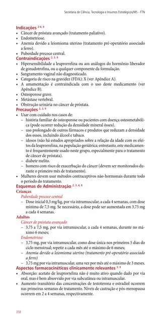 Indicações 2-4, 9
•	 Câncer de próstata avançado (tratamento paliativo).
•	 Endometriose.
•	 Anemia devido a leiomioma uterino (tratamento pré-operatório associado
a ferro).
•	 Puberdade precoce central.
Contraindicações 2, 3, 9
•	 Hipersensibilidade a leuprorrelina ou aos análogos do hormônio liberador
de gonadotrofina, ou a qualquer componente da formulação.
•	 Sangramento vaginal não diagnosticado.
•	 Categoria de risco na gravidez (FDA): X (ver Apêndice A).
•	 A amamentação é contraindicada com o uso deste medicamento (ver
Apêndice B).
•	 Osteoporose grave.
•	 Metástase vertebral.
•	 Obstrução urinária no câncer de próstata.
Precauções 2, 3, 9
•	 Usar com cuidado nos casos de:
–– história familiar de osteoporose ou pacientes com doença osteometabóli-
ca (pode ocorrer redução da densidade mineral óssea).
–– uso prolongado de outros fármacos e produtos que reduzam a densidade
dos ossos, incluindo álcool e tabaco.
–– idosos (não há estudos apropriados sobre a relação da idade com os efei-
tos da leuprorrelina, na população geriátrica; entretanto, este medicamen-
to é frequentemente usado neste grupo, especialmente para o tratamento
de câncer de próstata).
–– diabete melito.
–– homens com risco de exacerbação do câncer (devem ser monitorados du-
rante o primeiro mês de tratamento).
•	 Mulheres devem usar métodos contraceptivos ­não-hormonais durante todo
o período do tratamento.
Esquemas de Administração 2, 3, 4, 9
Crianças
Puberdade precoce central
–– Dose inicial 0,3 mg/kg, por via intramuscular, a cada 4 semanas, com dose
mínima de 7,5 mg. Se necessário, a dose pode ser aumentada em 3,75 mg
a cada 4 semanas.
Adultos
Câncer de próstata avançado
–– 3,75 a 7,5 mg, por via intramuscular, a cada 4 semanas, durante no má-
ximo 6 meses;
Endometriose
–– 3,75 mg, por via intramuscular, como dose única nos primeiros 5 dias do
ciclo menstrual; repetir a cada mês até o máximo de 6 meses;
–– Anemia devido a leiomioma uterino (tratamento pré-operatório associado
a ferro)
–– 3,75 mg por via intramuscular, uma vez por mês até o máximo de 3 meses.
Aspectos farmacocinéticos clinicamente relevantes 3, 9
•	 Absorção: acetato de leuprorrelina não é muito ativo quando dado por via
oral, mas é bem absorvido por via subcutânea ou intramuscular.
•	 Aumento transitório das concentrações de testoterona e estradiol ocorrem
nas primeiras semanas de tratamento. Níveis de castração e ­pós-menopausa
ocorrem em 2 a 4 semanas, respectivamente.
Secretaria de Ciência, Tecnologia e Insumos Estratégicos/MS - FTN
358
 
